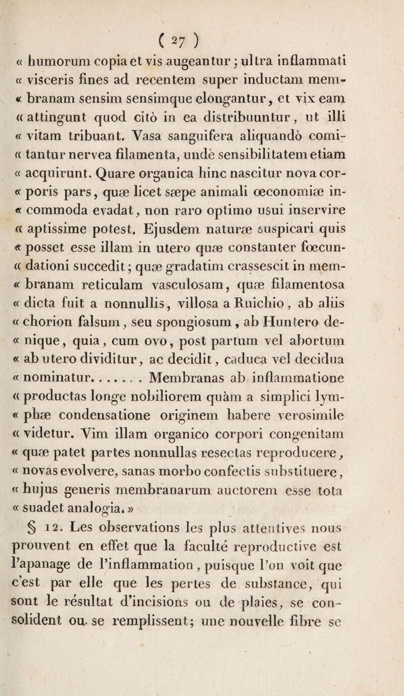 te humoruni copia et vis augeantur ; ultra inflammati « visceris fines ad recentem super indue tam mem- « branam sensim sensimque elongantur, et vix eam « attingunt quod cito in ea distribuuntur, ut illi « vitam tribuant. Yasa sanguifera aliquando comi- « tantur nervea filamenta, undè sensibilitatemetiam « acquirunt. Quare organica hinc nascitur nova cor- « poris pars, quæ licet sæpe animali œconomiæ in- « commoda evadat, non raro optimo usui inservire a aptissime potest. Ejusdem naturæ suspicari quis posset esse illam in utero quæ constanter fœcun- « dationi succedit ; quæ gradatim crassescit in mem- « branam reticulam vasculosam, quæ filamentosa « dicta fuit a nonnullis, villosa a Ruichio, ab aliis « chorion falsum, seu spongiosum , ab Huntero de- « nique, quia, curn ovo, post partum vel abortum « ab utero dividitur, ac decidit, caduca vel decidua « nominatur.Membranas ab inflammatione « productas longe nobiliorem quàm a simplici lym- « phæ condensatione originem babere verosimile a videtur. Yim illam organico corpori congenitam « quæ patet partes nonnullas resectas reproducere, « novas evolvere, sanas morbo confectis substituere, « hujus generis membranarum auctorem esse tota « suadet analogia. » § 12. Les observations les plus attentives nous prouvent en effet que la faculté reproductive est Papanage de l’inflammation , puisque l’on voit que c’est par elle que les pertes de substance, qui sont le résultat d’incisions ou de plaies, se con¬ solident ou. se remplissent; une nouvelle fibre se