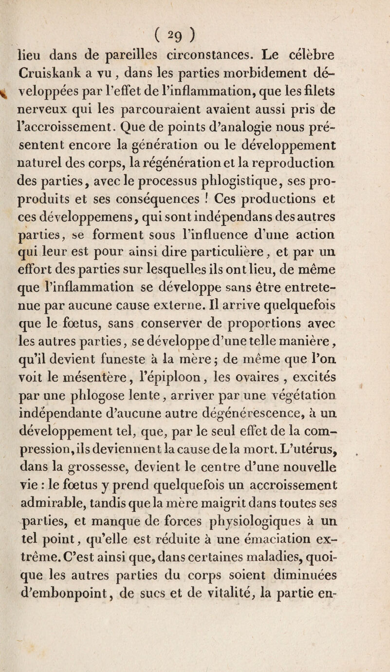lieu dans de pareilles circonstances. Le célèbre Cruiskank a vu,. dans les parties morbidement dé¬ veloppées par l’effet de l’inflammation, que les filets nerveux qui les parcouraient avaient aussi pris de l’accroissement. Que de points d’analogie nous pré¬ sentent encore la génération ou le développement naturel des corps, la régénération et la reproduction des parties, avec le processus pblogistique, ses pro¬ produits et ses conséquences ! Ces productions et ces développemens, qui sont indépendans des autres parties, se forment sous l’influence d’une action qui leur est pour ainsi dire particulière, et par un effort des parties sur lesquelles ils ont lieu, de même que l’inflammation se développe sans être entrete¬ nue par aucune cause externe. Il arrive quelquefois que le fœtus, sans conserver de proportions avec les autres parties, se développe d’une telle manière, qu’il devient funeste à la mère ; de même que l’on voit le mésentère, l’épiploon, les ovaires , excités par une phlogose lente, arriver par une végétation indépendante d’aucune autre dégénérescence, à un développement tel, que, par le seul effet de la com¬ pression,ils deviennent la cause delà mort. L’utérus, dans la grossesse, devient le centre d’une nouvelle vie : le fœtus y prend quelquefois un accroissement admirable, tandis que la mère maigrit dans toutes ses parties, et manque de forces physiologiques à un tel point, qu’elle est réduite à une émaciation ex¬ trême. C’est ainsi que, dans certaines maladies, quoi¬ que les autres parties du corps soient diminuées d’embonpoint, de sucs et de vitalité, la partie en-