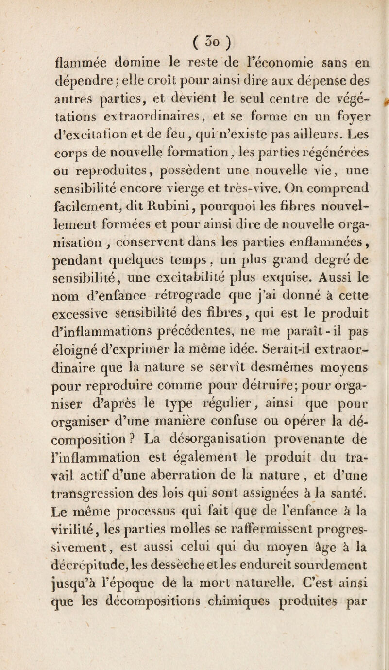 r (3o) flammée domine le reste de l’économie sans en dépendre ; elle croît pour ainsi dire aux dépense des autres parties, et devient le seul centre de végé¬ tations extraordinaires, et se forme en un foyer d’excitation et de feu , qui n’existe pas ailleurs. Les corps de nouvelle formation, les parties régénérées ou reproduites, possèdent une nouvelle vie, une sensibilité encore vierge et très-vive. On comprend facilement, dit Rubini, pourquoi les fibres nouvel¬ lement formées et pour ainsi dire de nouvelle orga¬ nisation , conservent dans les parties enflammées, pendant quelques temps, un plus grand degré de sensibilité, une excitabilité plus exquise. Aussi le nom d’enfance rétrograde que j’ai donné à cette excessive sensibilité des fibres, qui est le produit d’inflammations précédentes, ne me paraît-il pas éloigné d’exprimer la même idée. Serait-il extraor¬ dinaire que la nature se servît desmêmes moyens pour reproduire comme pour détruire; pour orga¬ niser d’après le type régulier, ainsi que pour organiser d’une manière confuse ou opérer la dé¬ composition ? La désorganisation provenante de l’inflammation est également le produit du tra¬ vail actif d’une aberration de la nature , et d’une transgression des lois qui sont assignées à la santé. Le même processus qui fait que de l’enfance à la virilité, les parties molles se raffermissent progres¬ sivement, est aussi celui qui du moyen âge à la décrépitude, les dessèche et les endurcit sourdement jusqu’à l’époque de la mort naturelle. C’est ainsi que les décompositions chimiques produites par