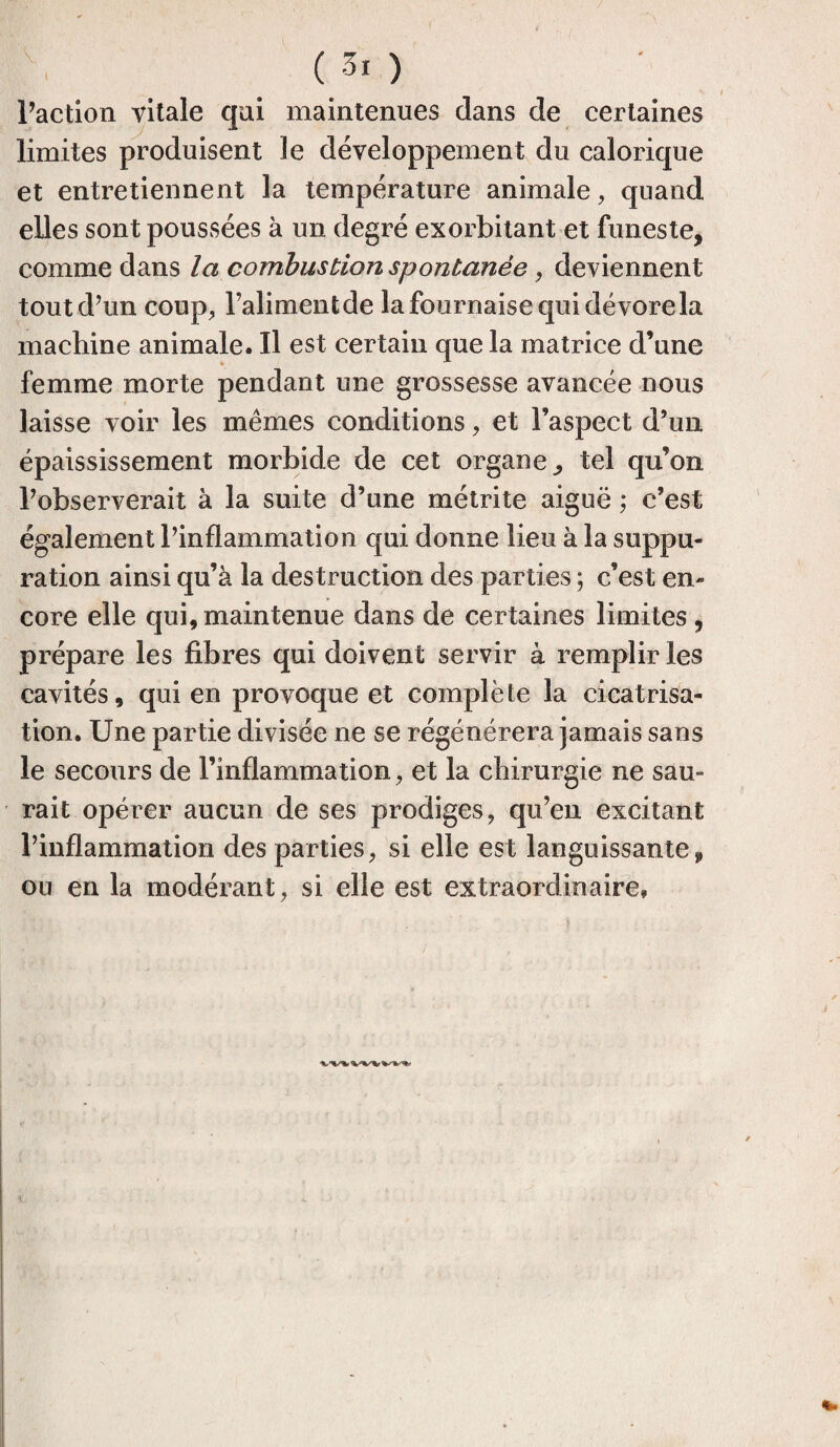 Faction vitale qui maintenues dans de certaines limites produisent le développement du calorique et entretiennent la température animale, quand elles sont poussées à un degré exorbitant et funeste, comme dans la combustion spontanée, deviennent tout d’un coup, l’alimentde la fournaise qui dévorela machine animale. Il est certain que la matrice d’une femme morte pendant une grossesse avancée nous laisse voir les mêmes conditions, et l’aspect d’un épaississement morbide de cet organe, tel qu’on l’observerait à la suite d’une métrite aiguë ; c’est également l’inflammation qui donne lieu à la suppu¬ ration ainsi qu’à la destruction des parties ; c’est en¬ core elle qui, maintenue dans de certaines limites , prépare les fibres qui doivent servir à remplir les cavités, qui en provoque et complète la cicatrisa¬ tion. Une partie divisée ne se régénérera jamais sans le secours de l’inflammation, et la chirurgie ne sau¬ rait opérer aucun de ses prodiges, qu’en excitant l’inflammation des parties, si elle est languissante, ou en la modérant, si elle est extraordinaire»