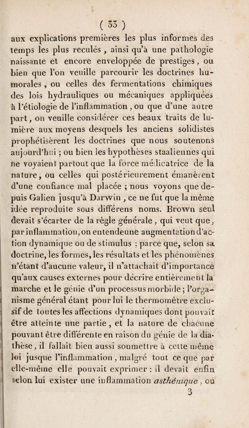 aux explications premières les plus informes des temps les plus reculés , ainsi qu’à une pathologie naissante et encore enveloppée de prestiges, ou bien que Ton veuille parcourir les doctrines hu¬ morales , ou celles des fermentations chimiques des lois hydrauliques ou mécaniques appliquées à l’étiologie de l’inflammation , ou que d’une autre part, on veuille considérer ces beaux traits de lu¬ mière aux moyens desquels les anciens solidistes prophétisèrent les doctrines que nous soutenons aujourd’hui ; ou bien les hypothèses staaliennes qui ne voyaient partout que la force médicatrice de la nature, ou celles qui postérieurement émanèrent d’une confiance mal placée ;tîous voyons que de¬ puis Galien jusqu’à Darwin , ce ne fut que la même idée reproduite sous différens noms. Brown seul devait s’écarter de la règle générale , qui veut que, par inflamma tion, on entendeune augmentation d’ac¬ tion dynamique ou de stimulus ; parce que, selon sa doctrine, les formes, les résultats et les phénomènes n’étant d’aucune valeur, il n’attachait d’importance qu’aux causes externes pour décrire entièrement la marche et le génie d’un processus morbide ; l’orga¬ nisme général étant pour lui le thermomètre exclu¬ sif de toutes les affections dynamiques dont pouvait être atteinte une partie, et la nature de chacune pouvant être différente en raison du génie de la dia* thèse, il fallait bien aussi soumettre à cette même loi jusque l’inflammation , malgré tout ce que par elle -même elle pouvait exprimer : il devait enfin selon lui exister une inflammation asthénique, ou