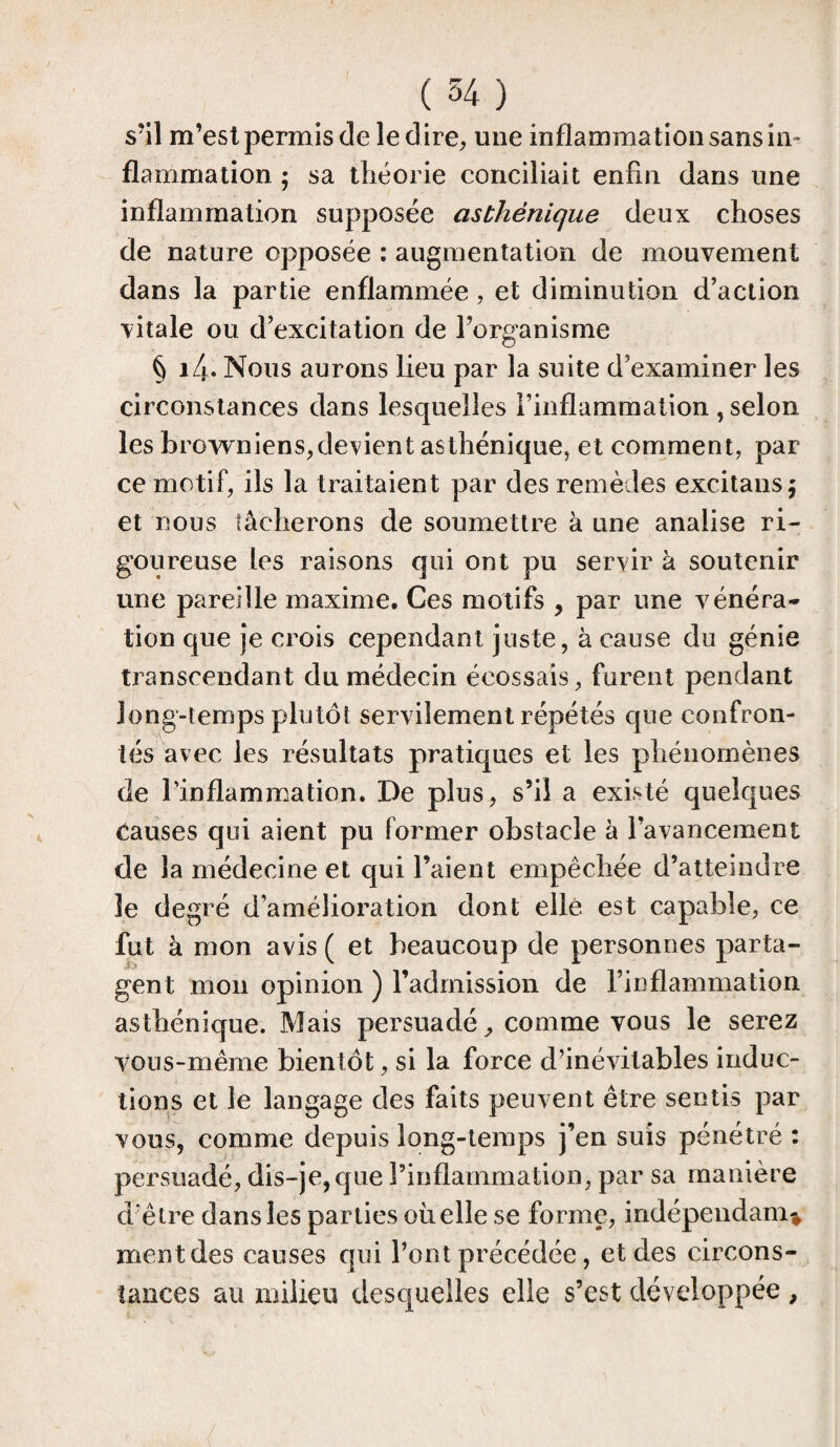 / (34) s’il m’est permis cle le dire, une inflammation sans in¬ flammation ; sa théorie conciliait enfin dans une inflammation supposée asthénique deux choses de nature opposée : augmentation de mouvement dans la partie enflammée , et diminution d’action vitale ou d’excitation de l’organisme § 14- Nous aurons lieu par la suite d’examiner les circonstances dans lesquelles l’inflammation , selon les browniens,devient asthénique, et comment, par ce motif, ils la traitaient par des remèdes excitans; et nous tâcherons de soumettre à une anaiise ri¬ goureuse les raisons qui ont pu servir à soutenir une pareille maxime. Ces motifs , par une vénéra¬ tion que je crois cependant juste, à cause du génie transcendant du médecin écossais, furent pendant long-temps plutôt servilement répétés que confron¬ tés avec les résultats pratiques et les phénomènes de l’inflammation. De plus, s’il a existé quelques Causes qui aient pu former obstacle à l’avancement de la médecine et qui l’aient empêchée d’atteindre le degré d’amélioration dont elle est capable, ce fut à mon avis ( et beaucoup de personnes parta¬ gent mon opinion ) l’admission de l’inflammation asthénique. Mais persuadé, comme vous le serez vous-même bientôt, si la force d’inévitables induc¬ tions et le langage des faits peuvent être sentis par vous, comme depuis long-temps j’en suis pénétré : persuadé, dis-je, que l’inflammation, par sa manière d’être dans les parties oiielle se forme, indépendant ment des causes qui l’ont précédée, et des circons¬ tances au milieu desquelles elle s’est développée ,