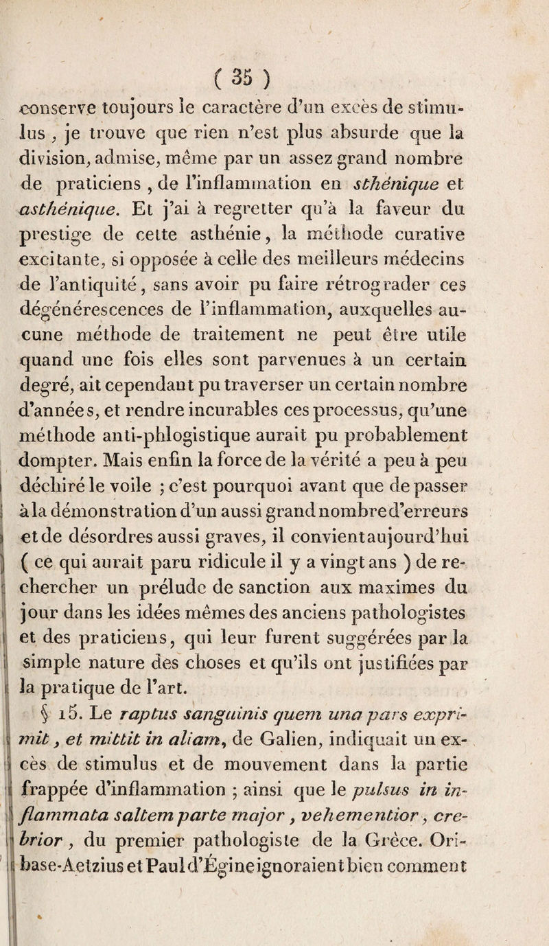 conserve toujours îe caractère d’un excès de stimu¬ lus , je trouve que rien n’est plus absurde que la division, admise, même par un assez grand nombre de praticiens , de l’inflammation en sthénique et asthénique. Et j’ai à regretter qu’à la faveur du prestige de celte asthénie, la méthode curative excitante, si opposée à celle des meilleurs médecins de l’antiquité, sans avoir pu faire rétrograder ces dégénérescences de l’inflammation, auxquelles au¬ cune méthode de traitement ne peut être utile quand une fois elles sont parvenues à un certain degré, ait cependant pu traverser un certain nombre d’années, et rendre incurables ces processus, qu’une méthode antiphlogistique aurait pu probablement dompter. Mais enfin la force de la vérité a peu à peu i déchiré le voile ; c’est pourquoi avant que de passer j à la démonstration d’un aussi grand nombre d’erreurs ü et de désordres aussi graves, il convient aujourd’hui 1 ( ce qui aurait paru ridicule il y a vingt ans ) de re¬ chercher un prélude de sanction aux maximes du jour dans les idées mêmes des anciens pathologistes t et des praticiens, qui leur furent suggérées par la simple nature des choses et qu’ils ont justifiées par 3a pratique de l’art. § i5. Le raptus sang ai ni s quem una pars expré mit, et mittit in aliam, de Galien, indiquait un ex¬ il cès de stimulus et de mouvement dans la partie i frappée d’inflammation ; ainsi que le pulsus in in- flammata saltem parte major, vehementior, cre- r hrior , du premier pathologiste de la Grèce. Ori- i base-Aclzius et Paul d’Égi ne ignoraient bien comment 4