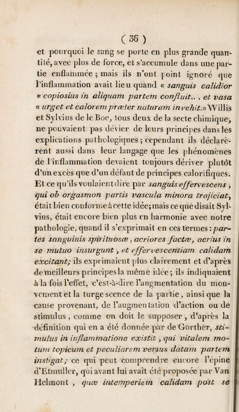 et pourquoi le sang se porte en plus grande quan¬ tilé, avec plus de force, et s’accumule dans une par¬ tie enflammée ; mais iis n’ont point ignoré que l’inflammation avait lieu quand « sanguis calidior « copiosius in aliqnam partem confluit.. . et vasa « urgeb et calorempræler naturam invehiù.» Willis et Sylvius de le Boe, tous deux de la secte chimique,, ne pouvaient pas dévier de leurs principes dans les explications pathologiques ; cependant ils déclare» rent aussi dans leur langage que les phénomènes de l’inflammation devaient toujours dériver plutôt d’un excès que d’un défaut de principes calorifiques. Et ce qu’ils voulaient dire par sanguis ejfervescens , qui ob orgasmon partis vascula minora trajiciat, était bien conforme à cette idée; mais ce que disait Syb vins, était encore bien plus en harmonie avec notre pathologie, quand il s’exprimait en ces termes : par¬ tes sanginms spifituosœ, acriures facbce, acrius in se mutuo insur gant, et effervescentiam calidam excitant; ils exprimaient plus clairement et d’après de meilleurs principes la même idée ; ils indiquaient à la fois l’effet, c’esî-k-dire l’augmentation du mou¬ vement et la turgescence de la partie, ainsique la cause provenant, de l’augraen talion d’action ou de stimulus, comme on doit le supposer, d’après la définition qui en a été donnée par de Gorther, sti¬ mulus in infiammatione existit, qui vitalem mo- tum topicum et pecuiiarem versus datam partem instigat; ce qui peut comprendre encore l’épine d’Etmuller, qui avant lui avait été proposée par Yan Helmont , quæ inteinperiern calidam post se