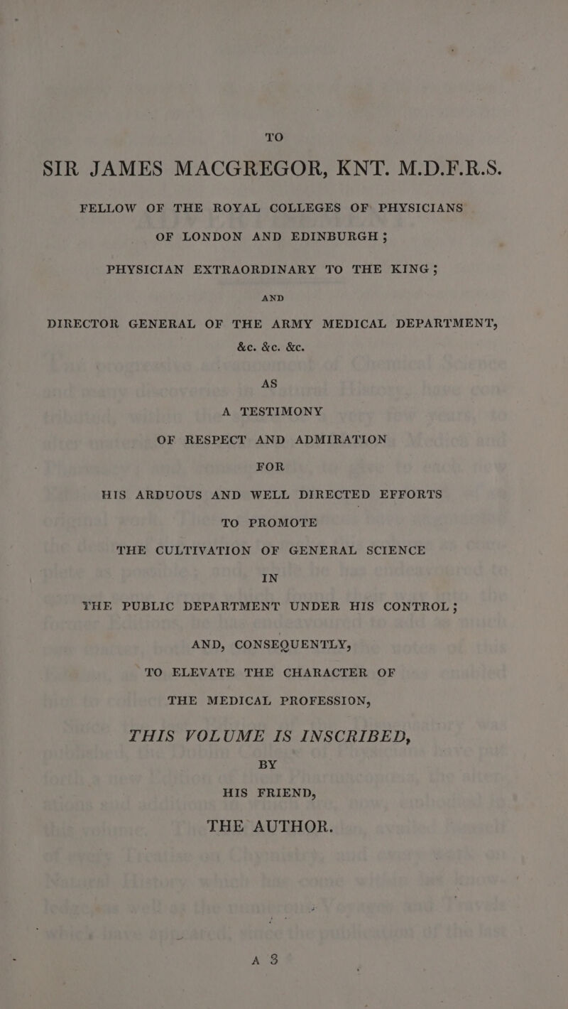 TO SIR JAMES MACGREGOR, KNT. M.D.F.R.S. FELLOW OF THE ROYAL COLLEGES OF PHYSICIANS OF LONDON AND EDINBURGH ; PHYSICIAN EXTRAORDINARY TO THE KING; AND DIRECTOR GENERAL OF THE ARMY MEDICAL DEPARTMENT, &amp;e. &amp;c. &amp;e. AS A TESTIMONY OF RESPECT AND ADMIRATION FOR HIS ARDUOUS AND WELL DIRECTED EFFORTS TO PROMOTE THE CULTIVATION OF GENERAL SCIENCE IN THE PUBLIC DEPARTMENT UNDER HIS CONTROL ; AND, CONSEQUENTLY, TO ELEVATE THE CHARACTER OF THE MEDICAL PROFESSION, THIS VOLUME IS INSCRIBED, BY HIS FRIEND, THE AUTHOR.