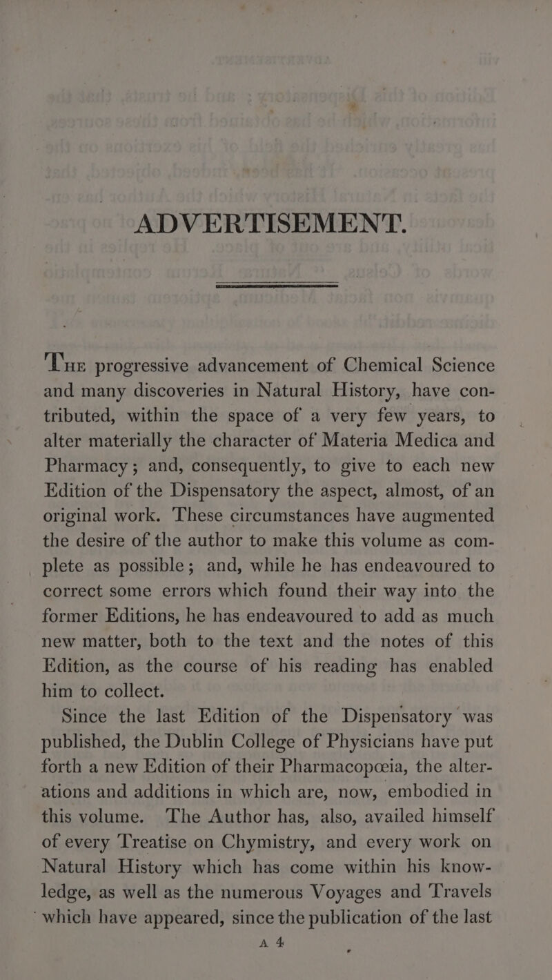 ADVERTISEMENT. ‘Tur progressive advancement of Chemical Science and many discoveries in Natural History, have con- tributed, within the space of a very few years, to alter materially the character of Materia Medica and Pharmacy ; and, consequently, to give to each new Edition of the Dispensatory the aspect, almost, of an original work. These circumstances have augmented the desire of the author to make this volume as com- plete as possible; and, while he has endeavoured to correct some errors which found their way into the former Editions, he has endeavoured to add as much new matter, both to the text and the notes of this Edition, as the course of his reading has enabled him to collect. Since the last Edition of the Dispensatory was published, the Dublin College of Physicians have put forth a new Edition of their Pharmacopceia, the alter- ations and additions in which are, now, embodied in this volume. ‘The Author has, also, availed himself of every Treatise on Chymistry, and every work on Natural History which has come within his know- ledge, as well as the numerous Voyages and ‘Travels “which have appeared, since the publication of the last A 4