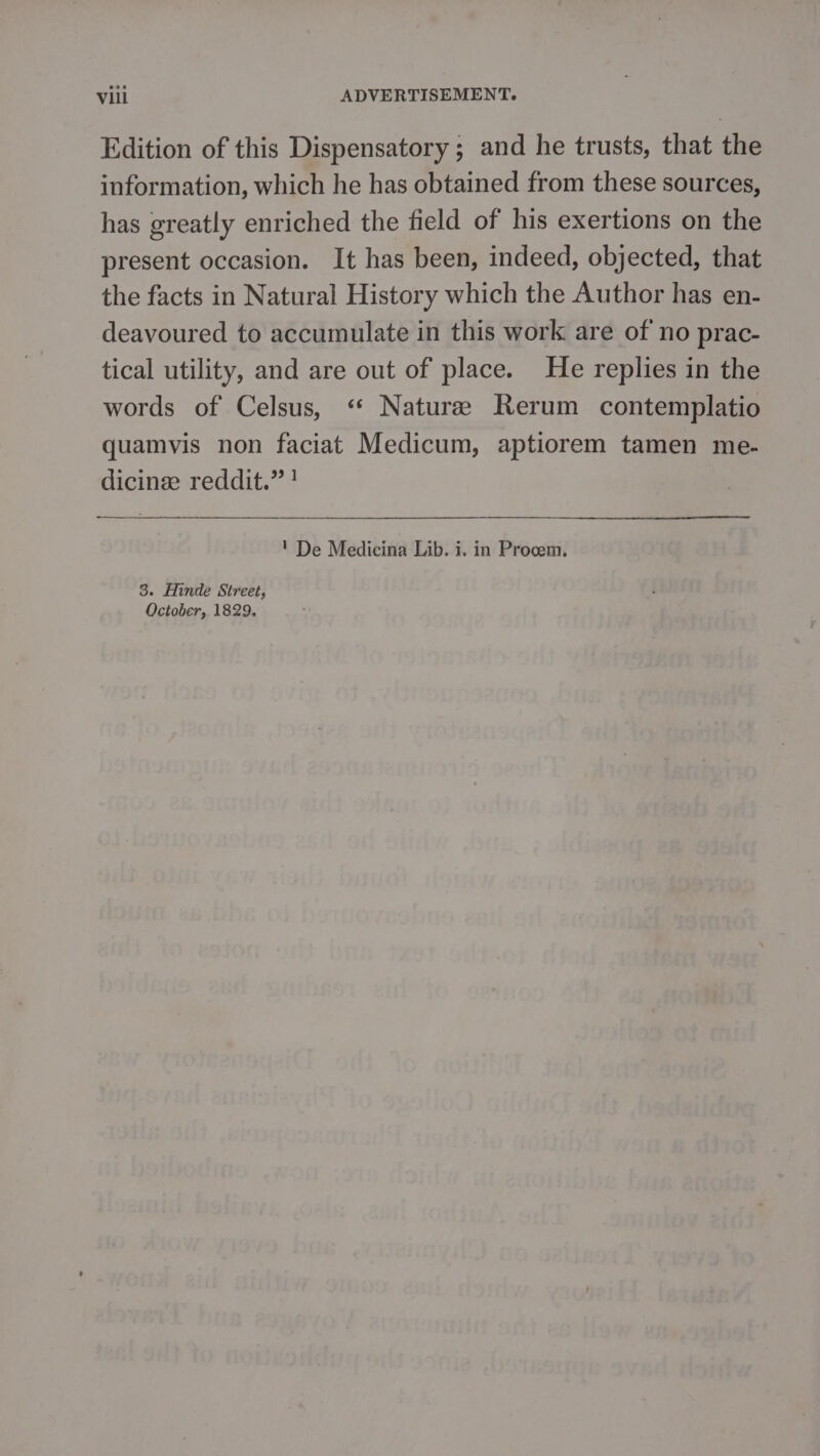 Edition of this Dispensatory ; and he trusts, that the information, which he has obtained from these sources, has greatly enriched the field of his exertions on the present occasion. It has been, indeed, objected, that the facts in Natural History which the Author has en- deavoured to accumulate in this work are of no prac- tical utility, and are out of place. He replies in the words of Celsus, ‘* Naturee Rerum contemplatio quamvis non faciat Medicum, aptiorem tamen me- dicinee reddit.” ! ' De Medicina Lib. i. in Procem. 3. Hinde Street, October, 1829,