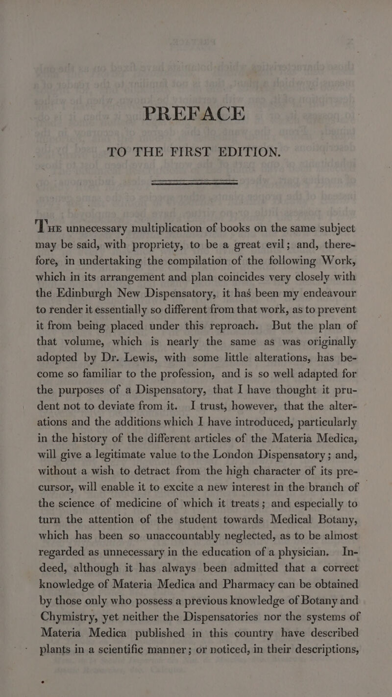 PREFACE TO THE FIRST EDITION. Tue unnecessary multiplication of books on the same subject may be said, with propriety, to be a great evil; and, there- fore, in undertaking the compilation of the following Work, which in its arrangement and plan coincides very closely with the Edinburgh New Dispensatory, it has been my endeavour to render it essentially so different from that work, as to prevent it from being placed under this reproach. But the plan of that volume, which is nearly the same as was originally adopted by Dr. Lewis, with some little alterations, has be- come so familiar to the profession, and is so well adapted for the purposes of a Dispensatory, that I have thought it pru- dent not to deviate from it. I trust, however, that the alter- ations and the additions which I have introduced, particularly in the history of the different articles of the Materia Medica, will give a legitimate value to the London Dispensatory ; and, without a wish to detract from the high character of its pre- cursor, will enable it to excite a new interest in the branch of the science of medicine of which it treats; and especially to turn the attention of the student towards Medical Botany, which has been so unaccountably neglected, as to be almost regarded as unnecessary in the education of a physician. In- deed, although it has always been admitted that a correct knowledge of Materia Medica and Pharmacy can be obtained by those only who possess a previous knowledge of Botany and Chymistry, yet neither the Dispensatories nor the systems of Materia Medica published in this country have described plants in a scientific manner; or noticed, in their descriptions,