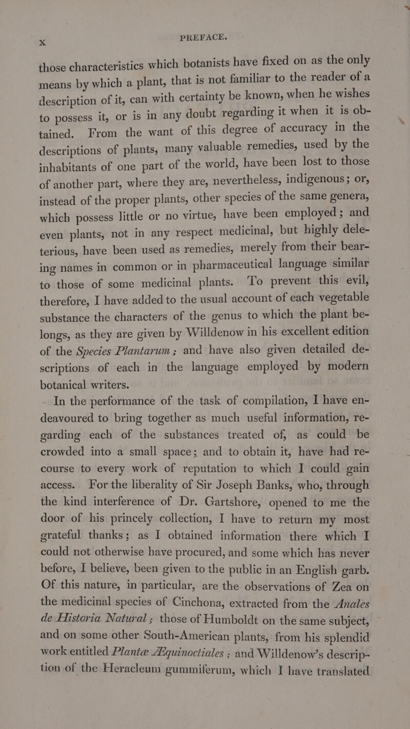 those characteristics which botanists have fixed on as the only means by which a plant, that is not familiar to the reader of a description of it, can with certainty be known, when he wishes to possess it, or is in any doubt regarding it when it is ob- tained. From the want of this degree of accuracy in the descriptions of plants, many valuable remedies, used by the inhabitants of one part of the world, have been lost to those of another part, where they are, nevertheless, indigenous; or, instead of the proper plants, other species of the same genera, which possess little or no virtue, have been employed ; and even plants, not in any respect medicinal, but highly dele- terious, have been used as remedies, merely from their bear- ing names in common or in pharmaceutical language similar to those of some medicinal plants. To prevent this evil, therefore, I have added to the usual account of each vegetable substance the characters of the genus to which the plant be- longs, as they are given by Willdenow in his excellent edition of the Species Plantarum; and have also given detailed de- scriptions of each in the language employed by modern botanical writers. In the performance of the task of compilation, I have en- deavoured to bring together as much useful information, re- garding each of the substances treated of, as could be crowded into a small space; and to obtain it, have had re- course to every work of reputation to which I could gain access. For the liberality of Sir Joseph Banks, who, through the kind interference of Dr. Gartshore, opened to me the door of his princely collection, I have to return my most grateful thanks; as I obtained information there which I could not otherwise have procured, and some which has never before, I believe, been given to the public in an English garb. Of this nature, in particular, are the observations of Zea on the medicinal species of Cinchona, extracted from the Anales de Flistoria Natural; those of Humboldt on the same subject, and on some other South-American plants, from his splendid work entitled Plante Aiquinoctiales ; and Willdenow’s descrip~ tion of the Heracleum gummiferum, which I have translated