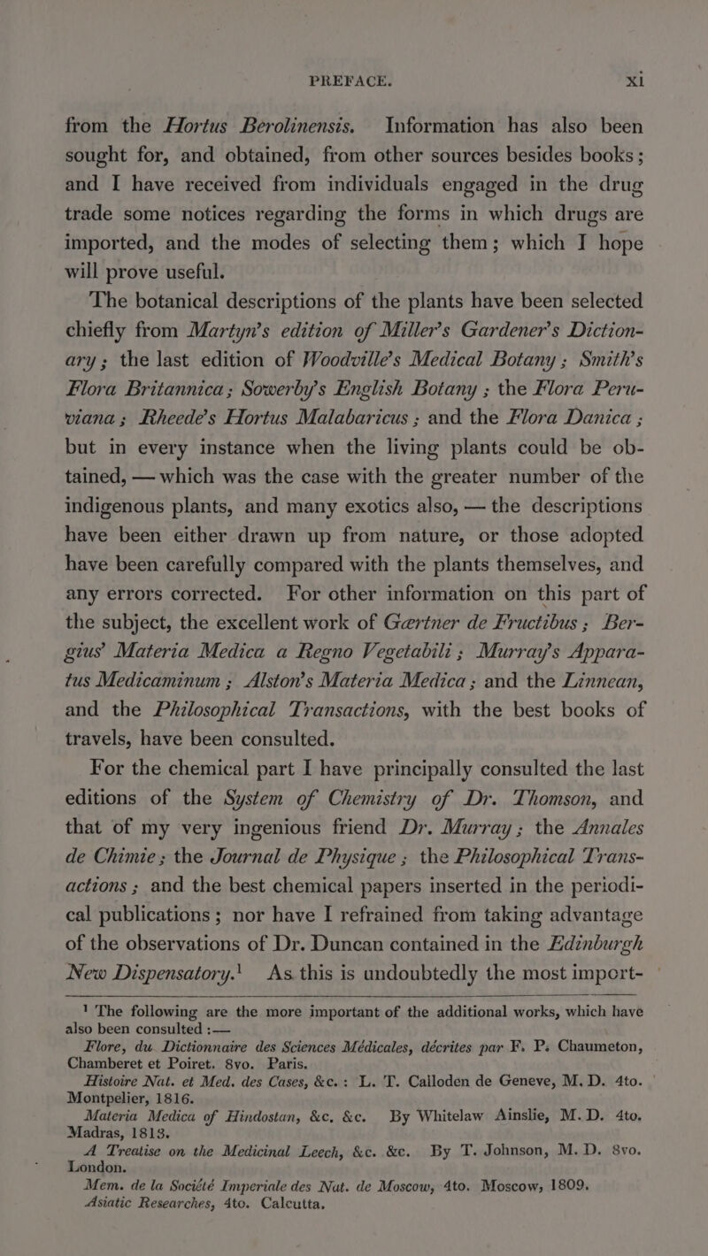 from the Hortus Berolinensis. Information has also been sought for, and obtained, from other sources besides books ; and I have received from individuals engaged in the drug trade some notices regarding the forms in which drugs are imported, and the modes of selecting them; which I hope will prove useful. ! The botanical descriptions of the plants have been selected chiefly from Martyn’s edition of Miller’s Gardener’s Diction- ary; the last edition of Woodville’s Medical Botany ; Smith’s Flora Britannica; Sowerby’s English Botany ; the Flora Peru- viana; Rheede’s Hortus Malabaricus ; and the Flora Danica ; but in every instance when the living plants could be ob- tained, — which was the case with the greater number of the indigenous plants, and many exotics also, — the descriptions have been either drawn up from nature, or those adopted have been carefully compared with the plants themselves, and any errors corrected. For other information on this part of the subject, the excellent work of Geriner de Fructibus ; Ber- gius’ Materia Medica a Regno Vegetabili ; Murray's Appara- tus Medicaminum ; Alston’s Materia Medica; and the Linnean, and the Philosophical Transactions, with the best books of travels, have been consulted. For the chemical part I have principally consulted the last editions of the System of Chemistry of Dr. Thomson, and that of my very ingenious friend Dr. Murray; the Annales de Chimie; the Journal de Physique ; the Philosophical Trans- actions ; and the best chemical papers inserted in the periodi- cal publications ; nor have I refrained from taking advantage of the observations of Dr. Duncan contained in the Edinburgh New Dispensatory.!_ As this is undoubtedly the most impeort- 1 The following are the more important of the additional works, which have also been consulted :— Flore, du. Dictionnaire des Sciences Médicales, décrites par F. P; Chaumeton, Chamberet et Poiret. 8vo. Paris. Histoire Nat. et Med. des Cases, &amp;c.: L. T. Calloden de Geneve, M.D. 4to. Montpelier, 1816. Materia Medica of Hindostan, &amp;c, &amp;c. By Whitelaw Ainslie, M.D. 4to. Madras, 1813. A Treatise on the Medicinal Leech, &amp;c. &amp;c. By T. Johnson, M.D. 8vo. London. Mem. de la Société Imperiale des Nut. de Moscow, 4to. Moscow, 1809. Asiatic Researches, 4to. Calcutta,