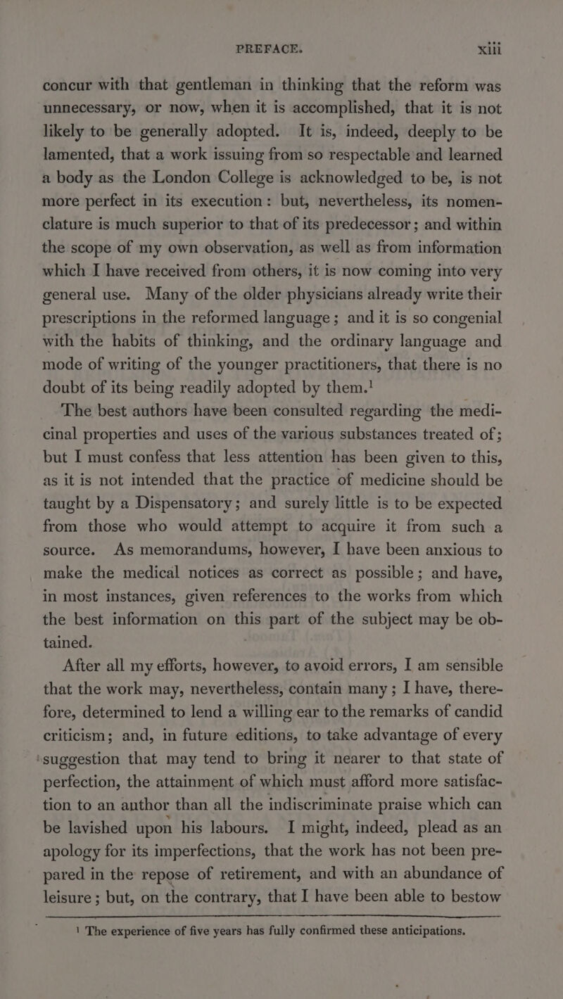 concur with that gentleman in thinking that the reform was unnecessary, or now, when it is accomplished, that it is not likely to be generally adopted. It is, indeed, deeply to be lamented, that a work issuing from so respectable and learned a body as the London College is acknowledged to be, is not more perfect in its execution: but, nevertheless, its nomen- clature is much superior to that of its predecessor ; and within the scope of my own observation, as well as from information which I have received from others, it is now coming into very general use. Many of the older physicians already write their prescriptions in the reformed language ; and it is so congenial with the habits of thinking, and the ordinary language and mode of writing of the younger practitioners, that there is no doubt of its being readily adopted by them.! The best authors have been consulted regarding the medi- cinal properties and uses of the various substances treated of; but I must confess that less attention has been given to this, as it is not intended that the practice of medicine should be taught by a Dispensatory; and surely little is to be expected from those who would attempt to acquire it from such a source. As memorandums, however, I have been anxious to make the medica! notices as correct as possible; and have, in most instances, given references to the works from which the best information on this part of the subject may be ob- tained. | After all my efforts, however, to avoid errors, I am sensible that the work may, nevertheless, contain many ; I have, there- fore, determined to lend a willing ear to the remarks of candid criticism; and, in future editions, to take advantage of every ‘suggestion that may tend to bring it nearer to that state of perfection, the attainment of which must afford more satisfac- tion to an author than all the indiscriminate praise which can be lavished upon his labours. I might, indeed, plead as an apology for its imperfections, that the work has not been pre- pared in the repose of retirement, and with an abundance of leisure ; but, on the contrary, that I have been able to bestow LL LLL 1 The experience of five years has fully confirmed these anticipations.