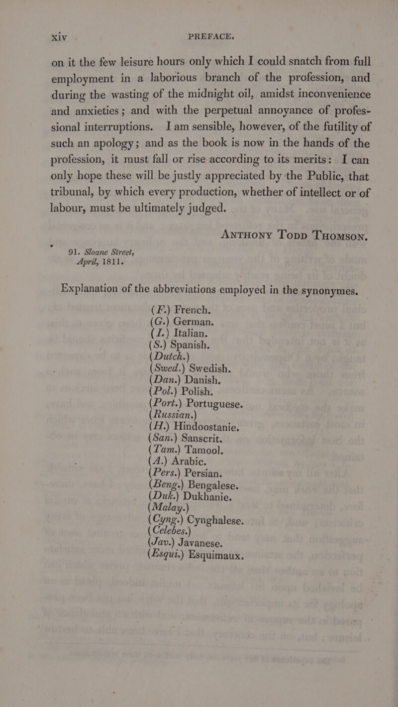 on it the few leisure hours only which I could snatch from full employment in a laborious branch of the profession, and during the wasting of the midnight oil, amidst inconvenience and anxieties; and with the perpetual annoyance of profes- sional interruptions. I am sensible, however, of the futility of such an apology; and as the book is now in the hands of the profession, it must fall or rise according to its merits: I can only hope these will be justly appreciated by the Public, that tribunal, by which every production, whether of intellect or of labour, must be ultimately judged. AntTHOoNY Topp THomson. 91. Sloane Street, April, 1811. Explanation of the abbreviations employed in the synonymes. (F.) French. (G.) German. (J.) Italian. (.S.) Spanish. ( Dutch.) (Swed.) Swedish. (Dan.) Danish. (Pol.) Polish. (Port.) Portuguese. ( Russian.) (H.) Hindoostanie. (San.) Sanscrit. (Zam.) Tamool. (A.) Arabic. (Pers.) Persian. (Beng.) Bengalese. (Duk.) Dukhanie. (Malay.) (one) Cynghalese. ( Celebes.) (Jav.) Javanese. (Esqui.) Esquimaux.