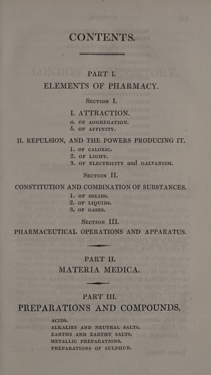 CONTENTS. PART I. ELEMENTS OF PHARMACY. Secrion I. I. ATTRACTION. ad. OF AGGREGATION. 6b. OF AFFINITY. Il. REPULSION, AND THE POWERS PRODUCING IT. 1. OF CALORIC. 2. OF LIGHT. 3. OF ELECTRICITY and GALVANISM. Section II. CONSTITUTION AND COMBINATION OF SUBSTANCES. 1. OF SOLIDS. 2. OF LIQUIDS. 3. OF GASES. Section III. PHARMACEUTICAL OPERATIONS AND APPARATUS. PART ILI. MATERIA MEDICA. PART IL PREPARATIONS AND COMPOUNDS. ACIDS. ALKALIES AND NEUTRAL SALTS. EARTHS AND EARTHY SALTS. METALLIC PREPARATIONS. PREPARATIONS OF SULPHUR.