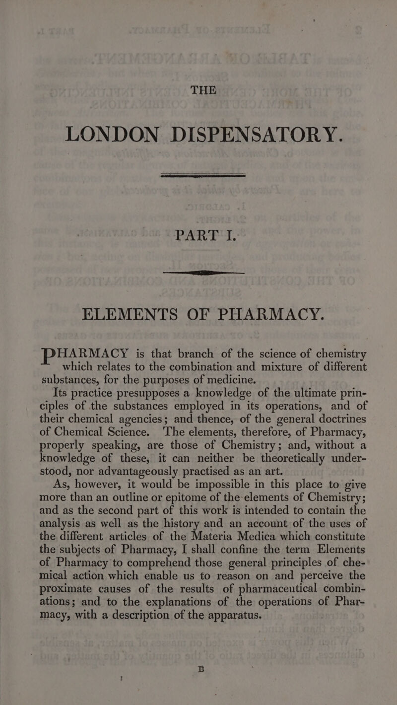 THE LONDON DISPENSATORY. PART I. ELEMENTS OF PHARMACY. PHARMACY is that branch of the science of chemistry which relates to the combination and mixture of different substances, for the purposes of medicine. Its practice presupposes a knowledge of the ultimate prin- ciples of the substances employed in its operations, and of their chemical agencies; and thence, of the general doctrines of Chemical Science. ‘The elements, therefore, of Pharmacy, properly speaking, are those of Chemistry; and, without a knowledge of these, it can neither be theoretically under- stood, nor advantageously practised as an art. As, however, it would be impossible in this place to give more than an outline or epitome of the-elements of Chemistry; and as the second part of this work is intended to contain the analysis as well as the history and an account of the uses of the different articles of the Materia Medica which constitute the subjects of Pharmacy, I shall confine the term Elements of Pharmacy to comprehend those general principles of che- mical action which enable us to reason on and perceive the proximate causes of the results of pharmaceutical combin- ations; and to the explanations of the operations of Phar- macy, with a description of the apparatus. |