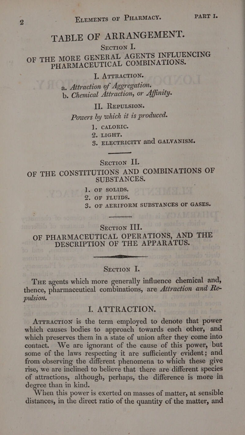 TABLE OF ARRANGEMENT. Section I. OF THE MORE GENERAL AGENTS INFLUENCING PHARMACEUTICAL COMBINATIONS. I. ATTRACTION. a. Attraction of Aggregation. b. Chemical Attraction, or Affinity. IJ. REPULSION. Powers by which it is produced. 1. CALORIC. 2, LIGHT. 3, ELECTRICITY and GALVANISM. Section II. OF THE CONSTITUTIONS AND COMBINATIONS OF SUBSTANCES. . OF SOLIDS. 2. OF FLUIDS. 3. OF AERIFORM SUBSTANCES OY GASES. Sas — Secrion III. OF PHARMACEUTICAL OPERATIONS, AND THE DESCRIPTION OF THE APPARATUS. eet Section I. Tue agents which more generally influence chemical and, thence, pharmaceutical combinations, are Attraction and Re- pulsion. I. ATTRACTION. ATTRACTION is the term employed to denote that power which causes bodies to approach towards each other, and which preserves them in a state of union after they come into contact. We are ignorant of the cause of this power, but some of the laws respecting it are sufficiently evident; and from observing the different phenomena to which these give rise, we are inclined to believe that there are different species of attractions, although, perhaps, the difference is more in degree than in kind. _ When this power is exerted on masses of matter, at sensible distances, in the direct ratio of the quantity of the matter, and