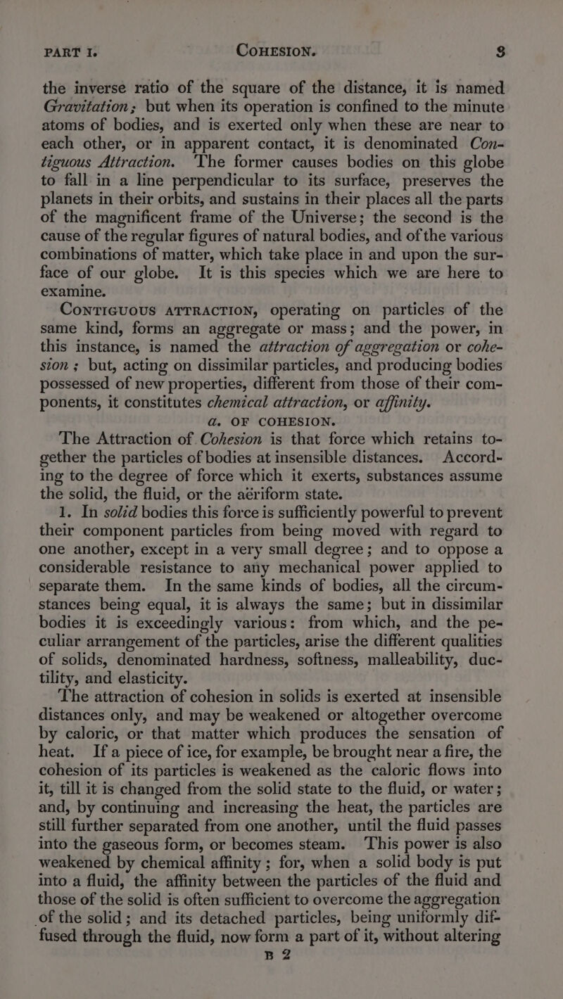 the inverse ratio of the square of the distance, it is named Gravitation; but when its operation is confined to the minute atoms of bodies, and is exerted only when these are near to each other, or in apparent contact, it is denominated Con- tiguous Attraction. ‘The former causes bodies on this globe to fall in a line perpendicular to its surface, preserves the planets in their orbits, and sustains in their places all the parts of the magnificent frame of the Universe; the second is the cause of the regular figures of natural bodies, and of the various combinations of matter, which take place in and upon the sur- face of our globe. It is this species which we are here to examine. CoNTIGUOUS ATTRACTION, operating on particles of the same kind, forms an aggregate or mass; and the power, in this instance, is named the attraction of aggregation or cohe- ston ; but, acting on dissimilar particles, and producing bodies possessed of new properties, different from those of their com- ponents, it constitutes chemical attraction, or affinity. a. OF COHESION. The Attraction of Cohesion is that force which retains to- gether the particles of bodies at insensible distances. Accord- ing to the degree of force which it exerts, substances assume the solid, the fluid, or the aériform state. 1. In soléd bodies this force is sufficiently powerful to prevent their component particles from being moved with regard to one another, except in a very small degree; and to oppose a considerable resistance to any mechanical power applied to separate them. In the same kinds of bodies, all the circum- stances being equal, it is always the same; but in dissimilar bodies it is exceedingly various: from which, and the pe- culiar arrangement of the particles, arise the different qualities of solids, denominated hardness, softness, malleability, duc- tility, and elasticity. The attraction of cohesion in solids is exerted at insensible distances only, and may be weakened or altogether overcome by caloric, or that matter which produces the sensation of heat. Ifa piece of ice, for example, be brought near a fire, the cohesion of its particles is weakened as the caloric flows into it, till it is changed from the solid state to the fluid, or water ; and, by continuing and increasing the heat, the particles are still further separated from one another, until the fluid passes into the gaseous form, or becomes steam. ‘This power is also weakened by chemical affinity ; for, when a solid body is put into a fluid, the affinity between the particles of the fluid and those of the solid is often sufficient to overcome the aggregation of the solid; and its detached particles, being uniformly dif- fused through the fluid, now form a part of it, without altering B2