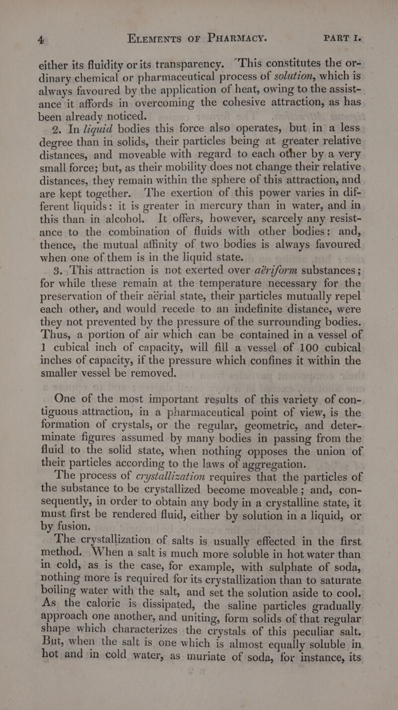 either its fluidity or its transparency. “This constitutes the or- dinary chemical or pharmaceutical process of solutzon, which is always favoured by the application of heat, owing to the assist- ance it affords in overcoming the cohesive attraction, as has been already noticed. | A tae 2. In liquid bodies this force also operates, but in a less degree than in solids, their particles being at greater relative distances, and moveable with regard to each other by a very small force; but, as their mobility does not change their relative distances, they remain within the sphere of this attraction, and are kept together. [he exertion of this power varies in dif- ferent liquids: it is greater in mercury than in water, and in this than in alcohol. It offers, however, scarcely any resist- ance to the combination of fluids with other bodies: and, thence, the mutual affinity of two bodies is always favoured when one of them is in the liquid state. 3. This attraction is not exerted over aériform substances ; for while these remain at the temperature necessary for the preservation of their aerial state, their particles mutually repel each other, and would recede to an indefinite distance, were they not prevented by the pressure of the surrounding bodies. Thus, a portion of air which can be contained in a vessel of 1 cubical inch of capacity, will fill a vessel of 100 cubical inches of capacity, if the pressure which confines it within the smaller vessel be removed. One of the most important results of this variety of con- tiguous attraction, in a pharmaceutical point of view, is the formation of crystals, or the regular, geometric, and deter- minate figures assumed by many bodies in passing from the fluid to the solid state, when nothing opposes the union of their particles according to the laws of aggregation. The process of crystallization requires that the particles of the substance to be crystallized become moveable; and, con- sequently, in order to obtain any body in a crystalline state, it must first be rendered fluid, either by solution in a liquid, or by fusion. The crystallization of salts is usually effected in the first method. When a salt is much more soluble in hot water than in cold, as is the case, for example, with sulphate of soda, nothing more is required for its crystallization than to saturate boiling water with the salt, and set the solution aside to cool. As the caloric is. dissipated, the saline particles gradually. approach one another, and uniting, form solids of that regular shape which characterizes the crystals of this peculiar salt. But, when the salt is one which is almost equally soluble in hot and in cold water, as muriate of soda, for instance, its