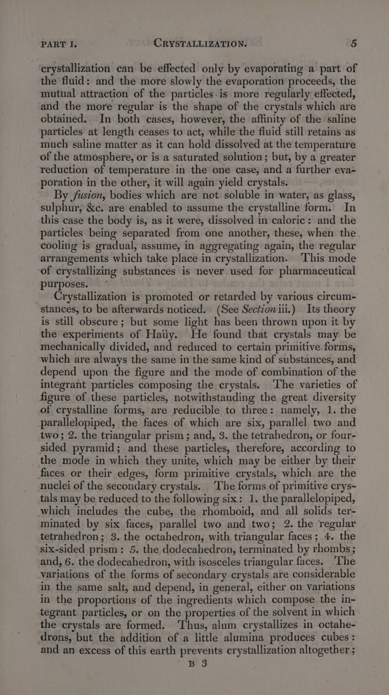 crystallization can be effected only by evaporating a part of the fluid: and the more slowly the evaporation proceeds, the mutual attraction of the particles-is more regularly effected, and the more regular is the shape of the crystals which are obtained. In both cases, however, the affinity of the saline particles at length ceases to act, while the fluid still retains as much saline matter as it can hold dissolved at the temperature of the atmosphere, or is a saturated solution ; but, by a greater reduction of temperature in the one case, and a further eva- poration in the other, it will again yield crystals. By fusion, bodies which are not soluble in water, as glass, sulphur, &amp;c. are enabled to assume the crystalline form.’ In this case the body is, as it were, dissolved in caloric : and the particles being separated from one another, these, when the. cooling is gradual, assume, in aggregating again, the regular arrangements which take place in crystallization. ‘This mode of crystallizing substances is never, used for pharmaceutical purposes. - Crystallization is promoted or retarded by various circum- stances, to be afterwards noticed. (See Sectioniii.) Its theory is still obscure; but some light has been thrown upon it by the experiments of Haiiy. He found that crystals may. be mechanically divided, and reduced to certain primitive. forms, which are always the same in the same kind of substances, and depend upon the figure and the mode of combination of the integrant particles composing the crystals. The varieties of figure of these particles, notwithstanding the great diversity of crystalline forms, are reducible to three: namely, 1. the parallelopiped, the faces of which are six, parallel. two and two; 2. the triangular prism ; and, 3. the tetrahedron, or four- sided pyramid; and these particles, therefore, according to the mode in which they unite, which may be either by their faces or their edges, form primitive crystals, which are the nuclei of the secondary crystals. The forms of primitive crys- tals may be reduced to the following six: 1. the parallelopiped, which includes the cube, the rhomboid, and all solids ter- minated by six faces, parallel two and two; 2. the regular tetrahedron; 3. the octahedron, with triangular faces; 4. the six-sided prism: 5. the dodecahedron, terminated by rhombs ; and, 6. the dodecahedron, with isosceles triangular faces. The variations of the forms of secondary crystals are considerable in the same salt, and depend, in general, either on variations in the proportions of the ingredients which compose the in- tegrant particles, or on the properties of the solvent in which - the crystals are formed. ‘Thus, alum crystallizes in octahe- drons, but the addition of a little alumina produces cubes : and an excess of this earth prevents crystallization altogether ; B 3