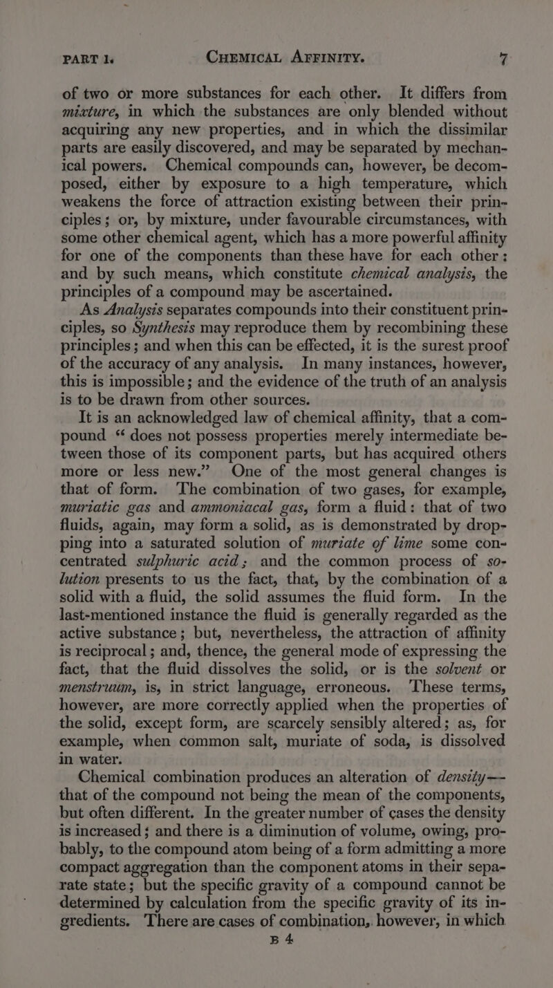 of two or more substances for each other. It differs from mixture, in which the substances are only blended without acquiring any new properties, and in which the dissimilar parts are easily discovered, and may be separated by mechan- ical powers. Chemical compounds can, however, be decom- posed, either by exposure to a high temperature, which weakens the force of attraction existing between their prin- ciples ; or, by mixture, under favourable circumstances, with some other chemical agent, which has a more powerful affinity for one of the components than these have for each other: and by such means, which constitute chemical analysis, the principles of a compound may be ascertained. As Analysis separates compounds into their constituent prin- ciples, so Synthesis may reproduce them by recombining these principles ; and when this can be effected, it is the surest proof of the accuracy of any analysis. In many instances, however, this is impossible; and the evidence of the truth of an analysis is to be drawn from other sources. It is an acknowledged law of chemical affinity, that a com- pound “ does not possess properties merely intermediate be- tween those of its component parts, but has acquired others more or less new.” One of the most general changes is that of form. The combination of two gases, for example, muriatic gas and ammoniacal gas, form a fluid: that of two fluids, again, may form a solid, as is demonstrated by drop- ping into a saturated solution of murzate of lime some con- centrated sulphuric acid; and the common process of so- ution presents to us the fact, that, by the combination of a solid with a fluid, the solid assumes the fluid form. In the last-mentioned instance the fluid is generally regarded as the active substance; but, nevertheless, the attraction of affinity is reciprocal ; and, thence, the general mode of expressing the fact, that the fluid dissolves the solid, or is the solvent or menstruum, is, in strict language, erroneous. ‘These terms, however, are more correctly applied when the properties of the solid, except form, are scarcely sensibly altered; as, for example, when common salt, muriate of soda, is dissolved in water. Chemical combination produces an alteration of denszty— that of the compound not being the mean of the components, but often different. In the greater number of cases the density is increased ; and there is a diminution of volume, owing, pro- bably, to the compound atom being of a form admitting a more compact aggregation than the component atoms in their sepa- rate state; but the specific gravity of a compound cannot be determined by calculation from the specific gravity of its in- gredients. ‘There are cases of combination,. however, in which