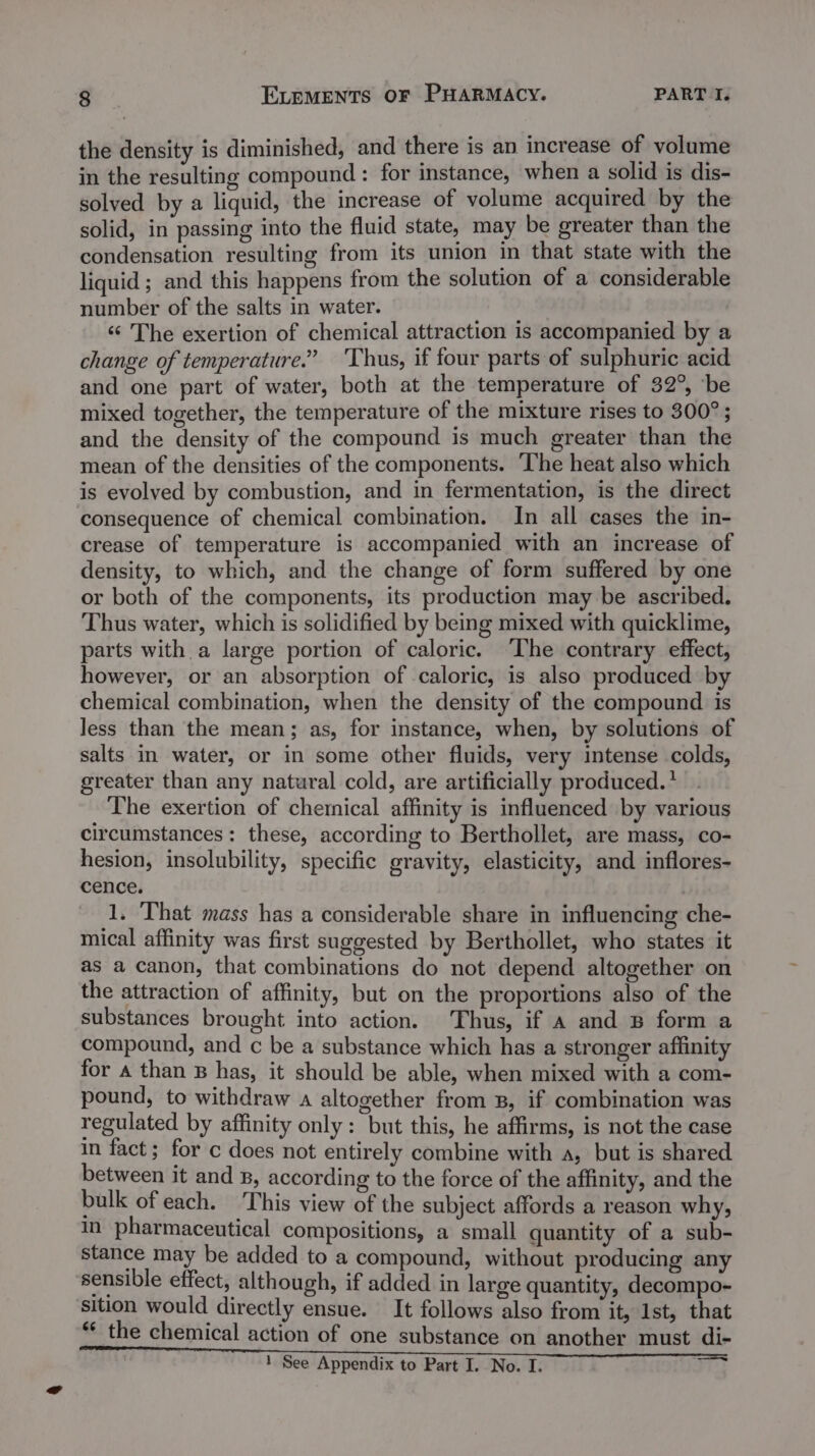 the density is diminished, and there is an increase of volume in the resulting compound : for instance, when a solid is dis- solved by a liquid, the increase of volume acquired by the solid, in passing into the fluid state, may be greater than the condensation resulting from its union in that state with the liquid; and this happens from the solution of a considerable number of the salts in water. «¢ The exertion of chemical attraction is accompanied by a change of temperature.” Thus, if four parts of sulphuric acid and one part of water, both at the temperature of 32°, be mixed together, the temperature of the mixture rises to 300° ; and the density of the compound is much greater than the mean of the densities of the components. ‘The heat also which is evolved by combustion, and in fermentation, is the direct consequence of chemical combination. In all cases the in- crease of temperature is accompanied with an increase of density, to which, and the change of form suffered by one or both of the components, its production may be ascribed. Thus water, which is solidified by being mixed with quicklime, parts with a large portion of caloric. ‘The contrary effect, however, or an absorption of caloric, is also produced by chemical combination, when the density of the compound is less than the mean; as, for instance, when, by solutions of salts in water, or in some other fluids, very intense colds, greater than any natural cold, are artificially produced. * The exertion of chemical affinity is influenced by various circumstances: these, according to Berthollet, are mass, co- hesion, insolubility, specific gravity, elasticity, and inflores- cence. 1. ‘That mass has a considerable share in influencing che- mical affinity was first suggested by Berthollet, who states it as a canon, that combinations do not depend altogether on the attraction of affinity, but on the proportions also of the substances brought into action. Thus, if a and B form a compound, and c be a substance which has a stronger affinity for a than B has, it should be able, when mixed with a com- pound, to withdraw a altogether from B, if combination was regulated by affinity only: but this, he affirms, is not the case in fact; for c does not entirely combine with a, but is shared between it and g, according to the force of the affinity, and the bulk ofeach. This view of the subject affords a reason why, in pharmaceutical compositions, a small quantity of a sub- stance may be added to a compound, without producing any sensible effect, although, if added in large quantity, decompo- sition would directly ensue. It follows also from it, 1st, that ** the chemical action of one substance on another must di- 1 See Appendix to Part I. No. I. ST's