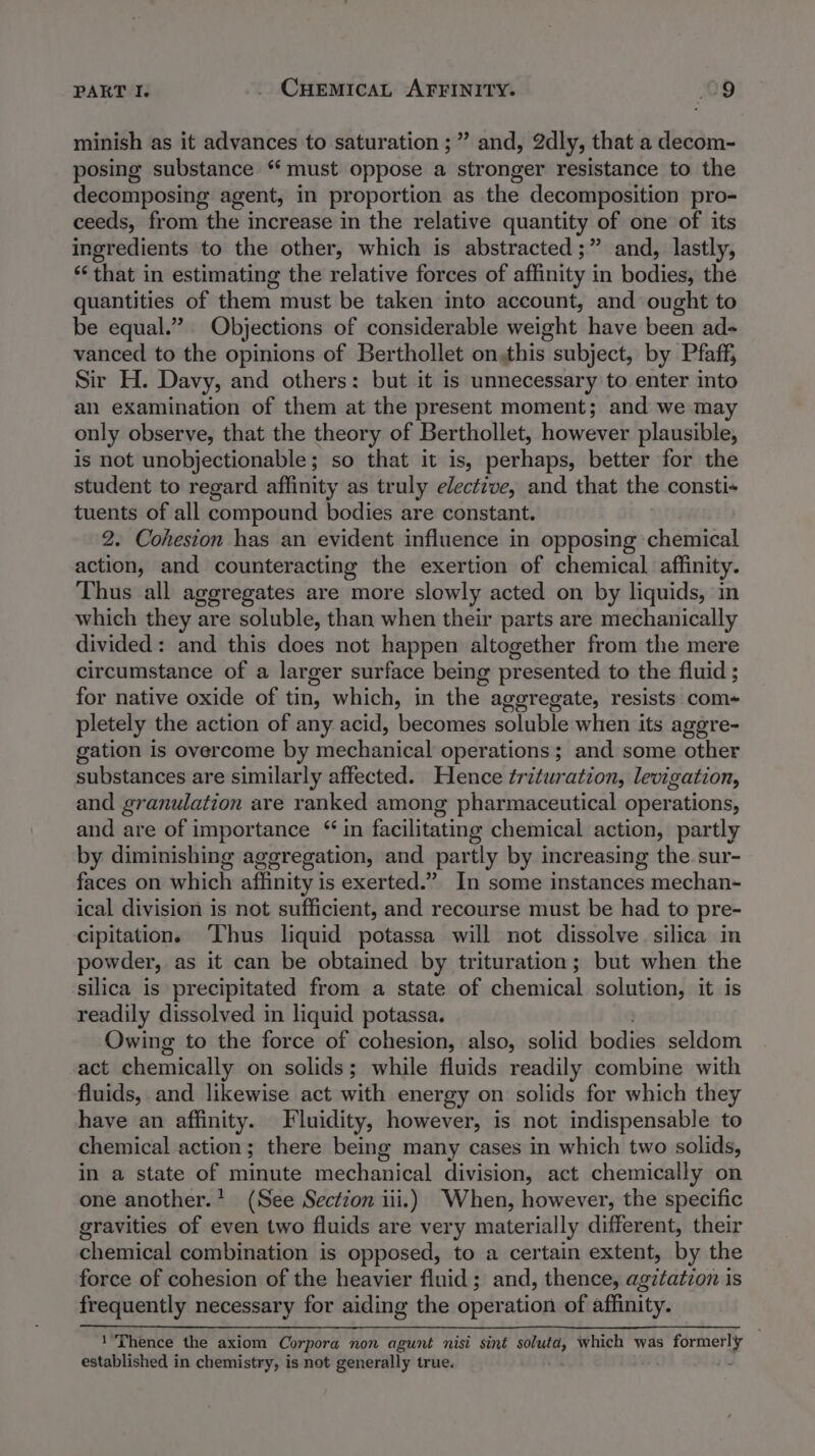 minish as it advances to saturation ;” and, 2dly, that a decom- posing substance “must oppose a stronger resistance to the decomposing agent, in proportion as the decomposition pro- ceeds, from the increase in the relative quantity of one of its ingredients to the other, which is abstracted ;” and, lastly, ‘that in estimating the relative forces of affinity in bodies, the quantities of them must be taken into account, and ought to be equal.” Objections of considerable weight have been ad- vanced to the opinions of Berthollet on this subject, by Pfaff, Sir H. Davy, and others: but it is unnecessary to enter into an examination of them at the present moment; and we may only observe, that the theory of Berthollet, however plausible, is not unobjectionable; so that it is, perhaps, better for the student to regard affinity as truly elective, and that the consti+ tuents of all compound bodies are constant. 2. Cohesion has an evident influence in opposing chemical action, and counteracting the exertion of chemical affinity. Thus all aggregates are more slowly acted on by liquids, in which they are soluble, than when their parts are mechanically divided: and this does not happen altogether from the mere circumstance of a larger surface being presented to the fluid ; for native oxide of tin, which, in the aggregate, resists com+ pletely the action of any acid, becomes soluble when its aggre- gation is overcome by mechanical operations; and some other substances are similarly affected. Hence trituration, levigation, and granulation are ranked among pharmaceutical operations, and are of importance “ in facilitating chemical action, partly by diminishing aggregation, and partly by increasing the sur- faces on which affinity is exerted.” In some instances mechan- ical division is not sufficient, and recourse must be had to pre- cipitation. ‘Thus liquid potassa will not dissolve silica in powder, as it can be obtained by trituration; but when the silica is precipitated from a state of chemical solution, it is readily dissolved in liquid potassa. Owing to the force of cohesion, also, solid bodies seldom act chemically on solids; while fluids readily combine with fluids, and likewise act with energy on solids for which they have an affinity. Fluidity, however, is not indispensable to chemical action; there being many cases in which two solids, in a state of minute mechanical division, act chemically on one another.’ (See Section iii.) When, however, the specific gravities of even two fluids are very materially different, their chemical combination is opposed, to a certain extent, by the force of cohesion of the heavier fluid ; and, thence, agztatzon is frequently necessary for aiding the operation of affinity. ‘Thence the axiom Corpora non agunt nisi sint a which was paced | established in chemistry, is not generally true. -