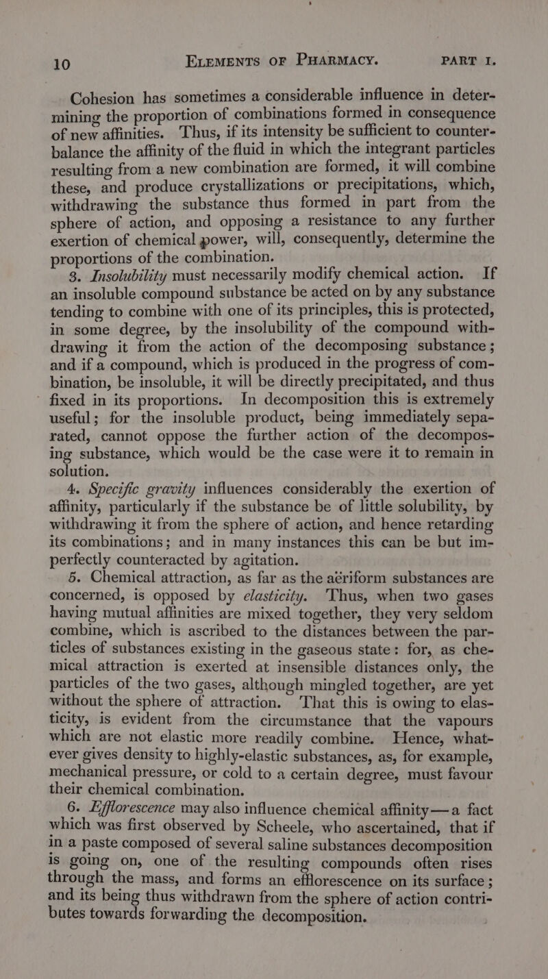 Cohesion has sometimes a considerable influence in deter- mining the proportion of combinations formed in consequence of new affinities. Thus, if its intensity be sufficient to counter- balance the affinity of the fluid in which the integrant particles resulting from a new combination are formed, it will combine these, and produce crystallizations or precipitations, which, withdrawing the substance thus formed in part from the sphere of action, and opposing a resistance to any further exertion of chemical power, will, consequently, determine the proportions of the combination. 3. Insolubility must necessarily modify chemical action. If an insoluble compound substance be acted on by any substance tending to combine with one of its principles, this is protected, in some degree, by the insolubility of the compound with- drawing it from the action of the decomposing substance ; and if a compound, which is produced in the progress of com- bination, be insoluble, it will be directly precipitated, and thus - fixed in its proportions. In decomposition this is extremely useful; for the insoluble product, being immediately sepa- rated, cannot oppose the further action of the decompos- ing substance, which would be the case were it to remain in solution. 4. Specific gravity influences considerably the exertion of affinity, particularly if the substance be of little solubility, by withdrawing it from the sphere of action, and hence retarding its combinations; and in many instances this can be but im- perfectly counteracted by agitation. 5. Chemical attraction, as far as the aeriform substances are concerned, is opposed by elasticity. 'Thus, when two gases having mutual affinities are mixed together, they very seldom combine, which is ascribed to the distances between the par- ticles of substances existing in the gaseous state: for, as che- mical attraction is exerted at insensible distances only, the particles of the two gases, although mingled together, are yet without the sphere of attraction. That this is owing to elas~ ticity, is evident from the circumstance that the vapours which are not elastic more readily combine. Hence, what- ever gives density to highly-elastic substances, as, for example, mechanical pressure, or cold to a certain degree, must favour their chemical combination. 6. Lfflorescence may also influence chemical affinity —a fact which was first observed by Scheele, who ascertained, that if in a paste composed of several saline substances decomposition is going on, one of the resulting compounds often rises through the mass, and forms an efflorescence on its surface ; and its being thus withdrawn from the sphere of action contri- butes towards forwarding the decomposition.