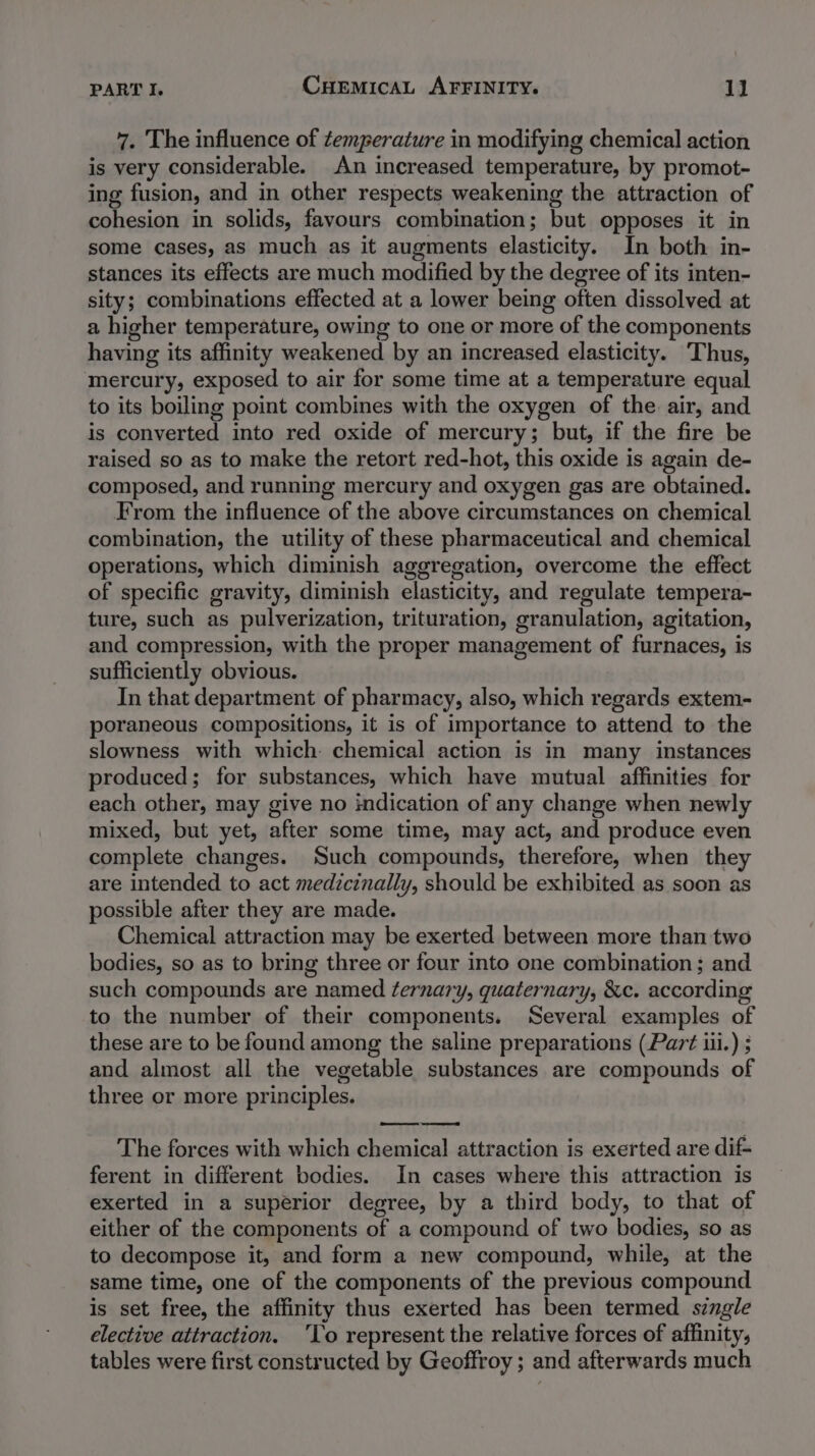 7. The influence of temperature in modifying chemical action is very considerable. An increased temperature, by promot- ing fusion, and in other respects weakening the attraction of cohesion in solids, favours combination; but opposes it in some cases, as much as it augments elasticity. In both in- stances its effects are much modified by the degree of its inten- sity; combinations effected at a lower being often dissolved at a higher temperature, owing to one or more of the components having its affinity weakened by an increased elasticity. Thus, mercury, exposed to air for some time at a temperature equal to its boiling point combines with the oxygen of the air, and is converted into red oxide of mercury; but, if the fire be raised so as to make the retort red-hot, this oxide is again de- composed, and running mercury and oxygen gas are obtained. From the influence of the above circumstances on chemical combination, the utility of these pharmaceutical and chemical operations, which diminish aggregation, overcome the effect of specific gravity, diminish elasticity, and regulate tempera- ture, such as pulverization, trituration, granulation, agitation, and compression, with the proper management of furnaces, is sufficiently obvious. In that department of pharmacy, also, which regards extem- poraneous compositions, it is of importance to attend to the slowness with which chemical action is in many instances produced; for substances, which have mutual affinities for each other, may give no indication of any change when newly mixed, but yet, after some time, may act, and produce even complete changes. Such compounds, therefore, when they are intended to act medicinally, should be exhibited as soon as possible after they are made. Chemical attraction may be exerted between more than two bodies, so as to bring three or four into one combination; and such compounds are named ternary, quaternary, &amp;c. according to the number of their components. Several examples of these are to be found among the saline preparations (Part iii.) ; and almost all the vegetable substances are compounds of three or more principles. The forces with which chemical] attraction is exerted are dif- ferent in different bodies. In cases where this attraction is exerted in a superior degree, by a third body, to that of either of the components of a compound of two bodies, so as to decompose it, and form a new compound, while, at the same time, one of the components of the previous compound is set free, the affinity thus exerted has been termed single elective attraction. ‘lo represent the relative forces of affinity, tables were first constructed by Geoffroy ; and afterwards much