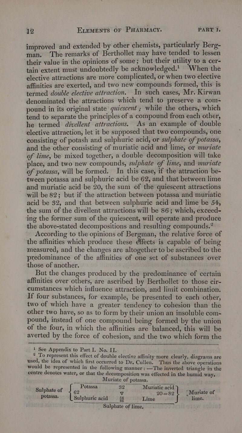 improved and extended by other chemists, particularly Berg- man. ‘The remarks of Berthollet may have tended to lessen their value in the opinions of some; but their utility to a cer- tain extent must undoubtedly be acknowledged. When the elective attractions are more complicated, or when two elective affinities are exerted, and two new compounds formed, this is termed double elective attraction. In such cases, Mr. Kirwan denominated the attractions which tend to preserve a com- pound in its original state quiescent ; while the others, which tend to separate the principles of a compound from each other, he termed divellent attractions. As an example of double elective attraction, let it be supposed that two compounds, one consisting of potash and sulphuric acid, or selphate of potassa, and the other consisting of muriatic acid and lime, or murzate of lime, be mixed together, a double decomposition will take place, and two new compounds, swphate of lime, and muriate of potassa, will be formed. In this case, if the attraction be- tween potassa and sulphuric acid be 62, and that between lime and muriatic acid be 20, the sum of the quiescent attractions will be 82; but if the attraction between potassa and muriatic acid be 32, and that between sulphuric acid and lime be 54, the sum of the divellent attractions will be 86; which, exceed~ ing the former sum of the quiescent, will operate and produce the above-stated decompositions and resulting compounds.” According to the opinions of Bergman, the relative force of the affinities which produce these effects is capable of being measured, and the changes are altogether to be ascribed to the predominance of the affinities of one set of substances over those of another. But the changes produced by the predominance of certain affinities over others, are ascribed by Berthollet to those cir- cumstances which influence attraction, and limit combination. If four substances, for example, be presented to each other, two of which have a greater tendency to cohesion than the other two have, so as to form by their union an insoluble com- pound, instead of one compound being formed by the union of the four, in which the affinities are balanced, this will be averted by the force of cohesion, and the two which form the 1 See Appendix to Part I. No. II. 2 To represent this effect of double elective affinity: more clearly, diagrams are used, the idea of which first occurred to Dr. Cullen. ‘Thus the above operations would be represented in the following manner : —The inverted triangle in the centre denotes water, or that the decomposition was effected in the humid way. Muriate of potassa. ~ Potassa 32 Muriatic acid Sulphate of J go y 20 =82 ‘Muriate of potassa. Sulphuric acid 54 Lime lime. Sulphate of lime,