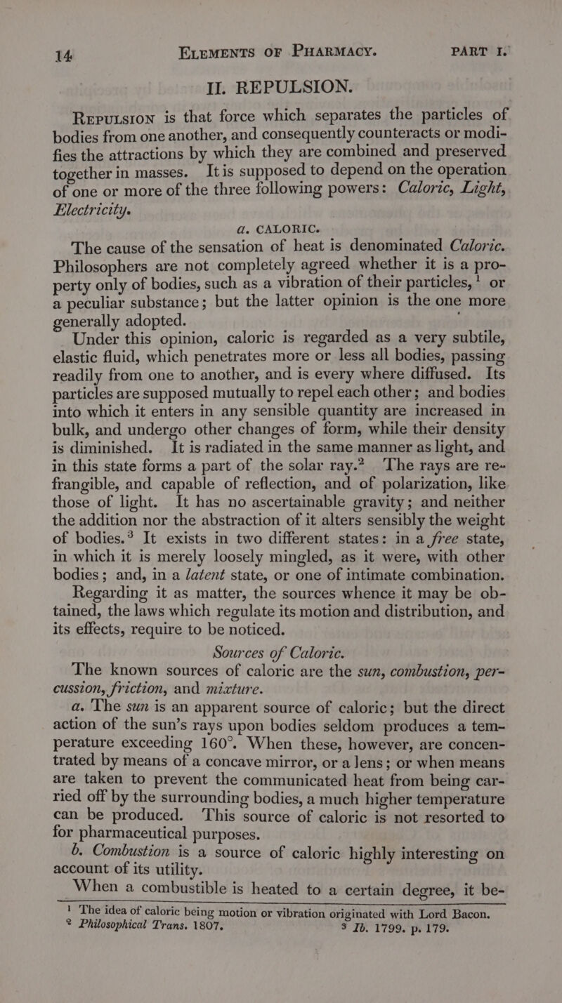 IJ. REPULSION. Reputsron is that force which separates the particles of bodies from one another, and consequently counteracts or modi- fies the attractions by which they are combined and preserved together in masses. It is supposed to depend on the operation of one or more of the three following powers: Caloric, Light, Electricity. a. CALORIC. The cause of the sensation of heat is denominated Caloric. Philosophers are not completely agreed whether it is a pro-~ perty only of bodies, such as a vibration of their particles, * or a peculiar substance; but the latter opinion is the one more generally adopted. Under this opinion, caloric is regarded as a very subtile, elastic fluid, which penetrates more or less all bodies, passing readily from one to another, and is every where diffused. Its particles are supposed mutually to repel each other; and bodies into which it enters in any sensible quantity are increased in bulk, and undergo other changes of form, while their density is diminished. It is radiated in the same manner as light, and in this state forms a part of the solar ray.” ‘The rays are re- frangible, and capable of reflection, and of polarization, like those of light. It has no ascertainable gravity; and neither the addition nor the abstraction of it alters sensibly the weight of bodies.* It exists in two different states: in a free state, in which it is merely loosely mingled, as it were, with other bodies ; and, in a latent state, or one of intimate combination. Regarding it as matter, the sources whence it may be ob- tained, the laws which regulate its motion and distribution, and its effects, require to be noticed. Sources of Caloric. The known sources of caloric are the sun, combustion, per- cussion, friction, and mixture. a. ‘The sun is an apparent source of caloric; but the direct action of the sun’s rays upon bodies seldom produces a tem- perature exceeding 160°. When these, however, are concen- trated by means of a concave mirror, or a lens; or when means are taken to prevent the communicated heat from being car- ried off by the surrounding bodies, a much higher temperature can be produced. ‘This source of caloric is not resorted to for pharmaceutical purposes. 6. Combustion is a source of caloric highly interesting on account of its utility. When a combustible is heated to a certain degree, it be- lia ne ce ' The idea of caloric being motion or vibration originated with Lord Bacon. ® Philosophical Trans. 1807. 3 Jb. 1799. p. 179.