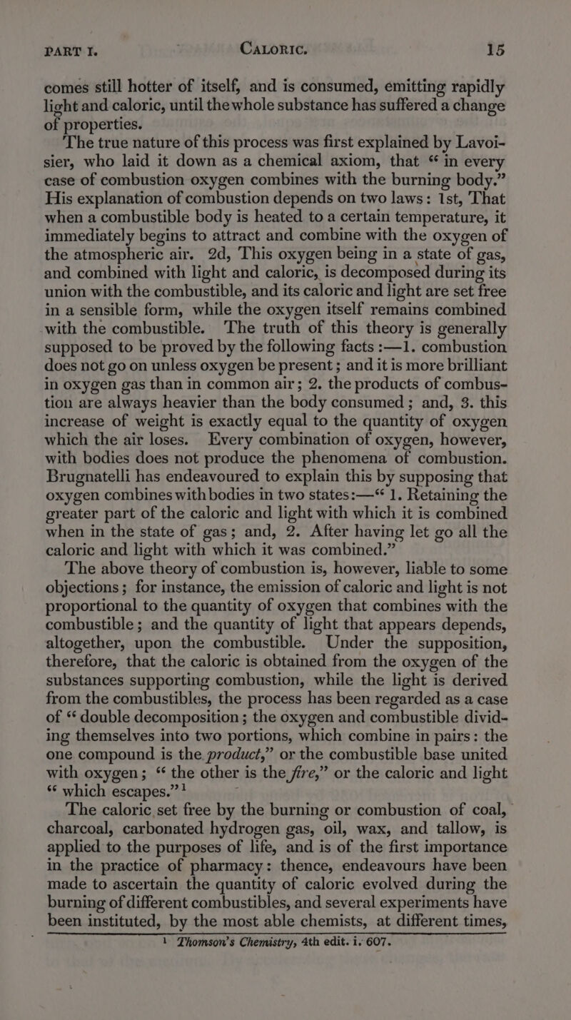 comes still hotter of itself, and is consumed, emitting rapidly light and caloric, until the whole substance has suffered a change of properties. The true nature of this process was first explained by Lavoi- sier, who laid it down as a chemical axiom, that “ in every case of combustion oxygen combines with the burning body.” His explanation of combustion depends on two laws: 1st, That when a combustible body is heated to a certain temperature, it immediately begins to attract and combine with the oxygen of the atmospheric air. 2d, This oxygen being in a state of gas, and combined with light and caloric, is decomposed during its union with the combustible, and its caloric and light are set free in a sensible form, while the oxygen itself remains combined with the combustible. The truth of this theory is generally supposed to be proved by the following facts :—1. combustion does not go on unless oxygen be present ; and it is more brilliant in oxygen gas than in common air; 2. the products of combus- tion are always heavier than the body consumed ; and, 3. this increase of weight is exactly equal to the quantity of oxygen which the air loses. Every combination of oxygen, however, with bodies does not produce the phenomena of combustion. Brugnatelli has endeavoured to explain this by supposing that oxygen combines with bodies in two states: —“ 1. Retaining the greater part of the caloric and light with which it is combined when in the state of gas; and, 2. After having let go all the caloric and light with which it was combined.” The above theory of combustion is, however, liable to some objections ; for instance, the emission of caloric and light is not proportional to the quantity of oxygen that combines with the combustible ; and the quantity of light that appears depends, altogether, upon the combustible. Under the supposition, therefore, that the caloric is obtained from the oxygen of the substances supporting combustion, while the light is derived from the combustibles, the process has been regarded as a case of ** double decomposition ; the oxygen and combustible divid- ing themselves into two portions, which combine in pairs: the one compound is the product,” or the combustible base united with oxygen; “ the other is the fre,” or the caloric and light ** which escapes.” ? ; The caloric set free by the burning or combustion of coal, charcoal, carbonated hydrogen gas, oil, wax, and tallow, is applied to the purposes of life, and is of the first importance in the practice of pharmacy: thence, endeavours have been made to ascertain the quantity of caloric evolved during the burning of different combustibles, and several experiments have been instituted, by the most able chemists, at different times,