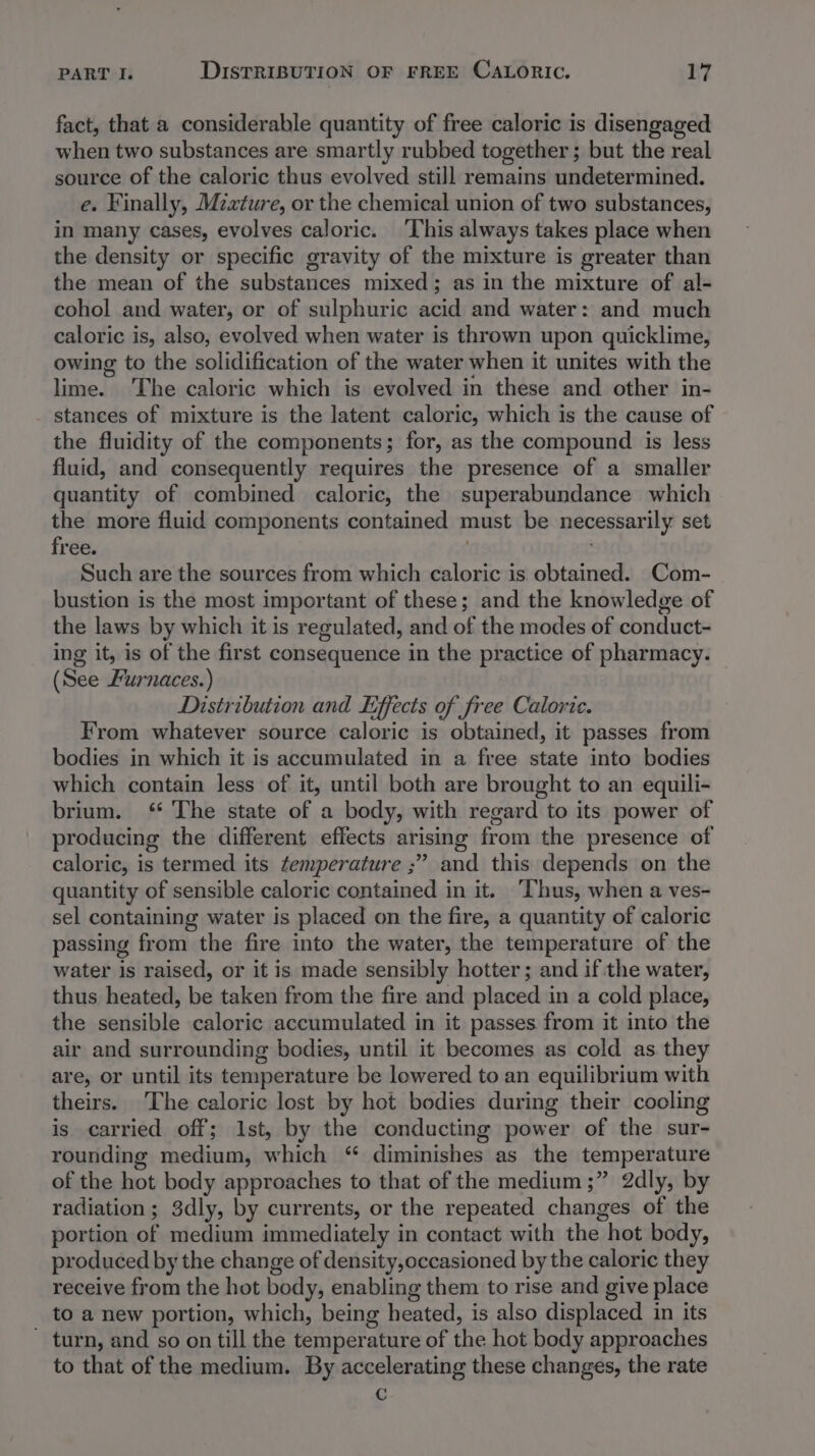 fact, that a considerable quantity of free caloric is disengaged when two substances are smartly rubbed together ; but the real source of the caloric thus evolved still remains undetermined. e. Finally, Mzxture, or the chemical union of two substances, in many cases, evolves caloric. This always takes place when the density or specific gravity of the mixture is greater than the mean of the substances mixed; as in the mixture of al- cohol and water, or of sulphuric acid and water: and much caloric is, also, evolved when water is thrown upon quicklime, owing to the solidification of the water when it unites with the lime. ‘The caloric which is evolved in these and other in- stances of mixture is the latent caloric, which is the cause of the fluidity of the components; for, as the compound is less fluid, and consequently requires the presence of a smaller quantity of combined caloric, the superabundance which the more fluid components contained must be necessarily set free. : ; Such are the sources from which caloric is obtained. Com- bustion is the most important of these; and the knowledge of the laws by which it is regulated, and of the modes of conduct- ing it, is of the first consequence in the practice of pharmacy. (See Furnaces.) Distribution and Effects of free Caloric. From whatever source caloric is obtained, it passes from bodies in which it is accumulated in a free state into bodies which contain less of it, until both are brought to an equili- brium. ‘“ The state of a body, with regard to its power of producing the different effects arising from the presence of caloric, is termed its femperature ;” and this depends on the quantity of sensible caloric contained in it. ‘Thus, when a ves- sel containing water is placed on the fire, a quantity of caloric passing from the fire into the water, the temperature of the water is raised, or it is made sensibly hotter; and if the water, thus heated, be taken from the fire and placed in a cold place, the sensible caloric accumulated in it passes from it into the air and surrounding bodies, until it becomes as cold as they are, or until its temperature be lowered to an equilibrium with theirs. The caloric lost by hot bodies during their cooling is carried off; Ist, by the conducting power of the sur- rounding medium, which “ diminishes as the temperature of the hot body approaches to that of the medium ;” 2dly, by radiation ; 3dly, by currents, or the repeated changes of the portion of medium immediately in contact with the hot body, produced by the change of density, occasioned by the caloric they receive from the hot body, enabling them to rise and give place to a new portion, which, being heated, is also displaced in its ~ turn, and so on till the temperature of the hot body approaches to that of the medium. By accelerating these changes, the rate c