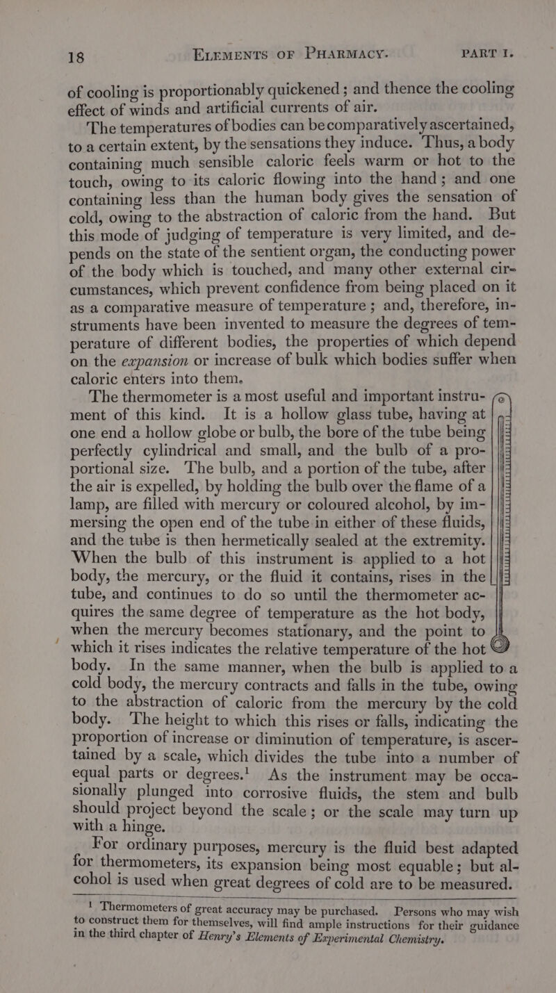 of cooling is proportionably quickened ; and thence the cooling effect of winds and artificial currents of air. The temperatures of bodies can becomparatively ascertained, to a certain extent, by the sensations they induce. Thus, a body containing much sensible caloric feels warm or hot to the touch, owing to its caloric flowing into the hand ; and one containing less than the human body gives the sensation of cold, owing to the abstraction of caloric from the hand. But this mode of judging of temperature 1s very limited, and de- ends on the state of the sentient organ, the conducting power of the body which is touched, and many other external cir- cumstances, which prevent confidence from being placed on it as a comparative measure of temperature ; and, therefore, in- struments have been invented to measure the degrees of tem- perature of different bodies, the properties of which depend on the expansion or increase of bulk which bodies suffer when caloric enters into them. The thermometer is a most useful and important instru- ment of this kind. It is a hollow glass tube, having at one end a hollow globe or bulb, the bore of the tube being perfectly cylindrical and small, and the bulb of a pro- portional size. The bulb, and a portion of the tube, after the air is expelled, by holding the bulb over the flame of a lamp, are filled with mercury or coloured alcohol, by im- mersing the open end of the tube in either of these fluids, and the tube is then hermetically sealed at the extremity. When the bulb of this instrument is applied to a hot body, the mercury, or the fluid it contains, rises in the tube, and continues to do so until the thermometer ac- quires the same degree of temperature as the hot body, when the mercury becomes stationary, and the point to 4 which it rises indicates the relative temperature of the hot © body. In the same manner, when the bulb is applied to a cold body, the mercury contracts and falls in the tube, owing to the abstraction of caloric from the mercury by the cold body. The height to which this rises or falls, indicating the proportion of increase or diminution of temperature, is ascer- tained by a scale, which divides the tube into a number of equal parts or degrees.’ As the instrument may be occa- sionally plunged into corrosive fluids, the stem and bulb should project beyond the scale; or the scale may turn up with a hinge. For ordinary purposes, mercury is the fluid best adapted for thermometers, its expansion being most equable; but al- cohol is used when great degrees of cold are to be measured. 1 i . Thermometers of great accuracy may be purchased. Persons who may wish to construct them for themselves, t ’ will find ample instructions for their guidance in the third chapter of Henry’s Elements of Experimental Chemistry.