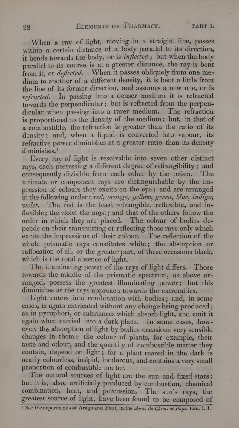 When ‘a ray of light, moving in a straight line, passes within a certain distance of a body parallel to its direction, it bends towards the body, or is znflected ; but when the body parallel to its course is at a greater distance, the ray is bent from it, or deflected. When it passes obliquely from one me- dium to another of a different density, it is bent a little from the line of its former direction, and assumes a new one, or is refracted. In passing into a denser medium it is refracted towards the perpendicular ; but is refracted from the perpen- dicular when passing into a rarer medium. The refraction is proportional to the density of the medium; but, in that of a combustible, the refraction is greater than the ratio of its density; and, when a liquid is converted into vapour, its refractive power diminishes at a greater ratio than its density diminishes.? Every ray of light is resolvable into seven other distinct rays, each possessing a different degree of refrangibility ; and consequently divisible from each other by the prism. The ultimate or component rays are distinguishable by the im- pression of colours they excite on the eye; and are arranged in the following order: red, orange, yellow, green, blue, indigo, violet. The red is the least refrangible, reflexible, and in- flexible; the violet the mast; and that of the others follow the order in which they are placed. The colour of bodies de- pends on their transmitting or reflecting those rays only which excite the impressions of their colour. ‘The reflection of the whole prismatic rays constitutes white; the absorption or suffocation of all, or the greater part, of these occasions black, which is the total absence of light. The illuminating power of the rays of light differs. Those towards the middle of the prismatic spectrum, as above ar- ranged, possess the greatest illuminating power; but this diminishes as the rays approach towards the extremities. Light enters into combination with bodies; and, in some cases, is again extricated without any change being produced ; as in pyrophori, or substances which absorb light, and emit it again when carried into a dark place. In some cases, how- ever, the absorption of light by bodies occasions very sensible changes in them: the colour of plants, for example, their taste and odour, and the quantity of combustible matter they contain, depend on light; for a plant reared in the dark is nearly colourless, insipid, inodorous, and contains a very small proportion of combustible matter. The natural sources of light are the sun and fixed stars; but it is, also, artificially produced by combustion, chemical combination, heat, and percussion. The sun’s rays, the greatest source of light, have been found to be composed of ka phe nays ean eae Das ee ERE ES BLY ET UR IS IBS Pease oe ese Oe 1 See the experiments of Arago and Petit, in the dnn, de Chim. et Phys. tom. i. 1.