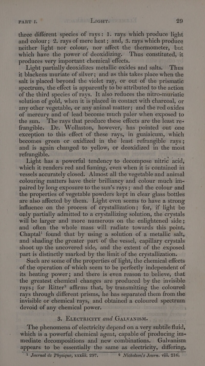 three different species of rays: 1. rays which produce light and colour; 2. rays of mere heat; and, 3. rays which produce neither light nor colour, nor affect the thermometer, but which have the power of deoxidizing. ‘Thus constituted, it produces very important chemical effects. Light partially deoxidizes metallic oxides and salts. Thus it blackens muriate of silver; and as this takes place when the salt is placed beyond the violet ray, or out of the prismatic spectrum, the effect is apparently to be attributed to the action of the third species of rays. It also reduces the nitro-muriatic solution of gold, when it is placed in contact with charcoal, or any other vegetable, or any animal matter; and the red oxides of mercury. and of lead become much paler when exposed to the sun. The rays that produce these effects are the least re- frangible. Dr. Wollaston, however, has pointed out one exception to this effect of these rays, in guaiaicum, which becomes green or oxidized in the least refrangible rays ; and is again changed to yellow, or deoxidized in the most refrangible. Py, Light has a powerful tendency to decompose nitric acid, which it renders red and fuming, even when it is contained in vessels accurately closed. Almost all the vegetable and animal colouring matters have their brilliancy and colour much im- paired by long exposure to the sun’s rays; and the colour and the properties of vegetable powders kept in clear glass bottles are also affected by them. Light even seems to have a strong influence on the process of crystallization; for, if light be only partially admitted to a crystallizing solution, the crystals will be larger and more numerous on the enlightened side ; and often the whole mass will radiate towards this point. Chaptal' found that by using a solution of a metallic salt, and shading the greater part of the vessel, capillary crystals shoot up the uncovered side, and the extent of the exposed part is distinctly marked by the limit of the crystallization. Such are some of the properties of light, the chemical effects of the operation of which seem to be perfectly independent of its heating power; and there is even reason to believe, that the greatest chemical changes are produced by the invisible rays; for Ritter? affirms that, by transmitting the coloured rays through different prisms, he has separated them from the invisible or chemical rays, and obtained a coloured spectrum devoid of any chemical power. 3. Evecrricity and GALVANISM. The phenomena of electricity depend on a very subtile fluid, which is a powerful chemical avent, capable of producing im- mediate decompositions and new combinations. Galvanism appears to be essentially the same as electricity, differing, 1 Journal de Physique, xxxiii, 297, 2 Nicholson's Journ. viii. 216,