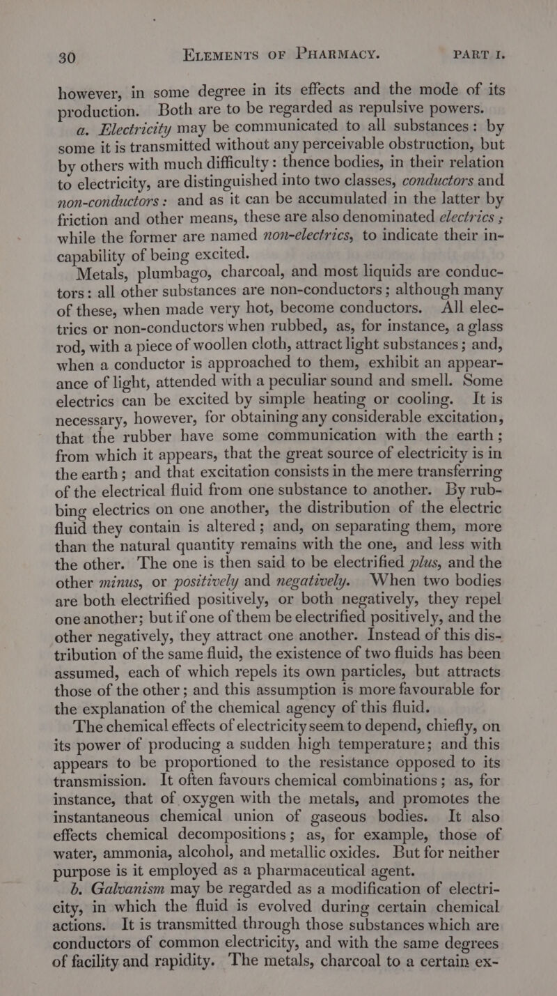 however, in some degree in its effects and the mode of its production. Both are to be regarded as repulsive powers. a. Electricity may be communicated to all substances: by some it is transmitted without any perceivable obstruction, but by others with much difficulty : thence bodies, in their relation to electricity, are distinguished into two classes, conductors and non-conductors: and as it can be accumulated in the latter by friction and other means, these are also denominated electrics ; while the former are named non-electrics, to indicate their in- capability of being excited. Metals, plumbago, charcoal, and most liquids are conduc- tors: all other substances are non-conductors ; although many of these, when made very hot, become conductors. All elec- trics or non-conductors when rubbed, as, for instance, a glass rod, with a piece of woollen cloth, attract light substances ; and, when a conductor is approached to them, exhibit an appear- ance of light, attended with a peculiar sound and smell. Some electrics can be excited by simple heating or cooling. It is necessary, however, for obtaining any considerable excitation, that the rubber have some communication with the earth ; from which it appears, that the great source of electricity is in the earth; and that excitation consists in the mere transferring of the electrical fluid from one substance to another. by rub- bing electrics on one another, the distribution of the electric fluid they contain is altered; and, on separating them, more than the natural quantity remains with the one, and less with the other. The one is then said to be electrified plus, and the other minus, or positively and negatively. When two bodies are both electrified positively, or both negatively, they repel one another; but if one of them be electrified positively, and the other negatively, they attract one another. Instead of this dis- tribution of the same fluid, the existence of two fluids has been assumed, each of which repels its own particles, but attracts those of the other; and this assumption is more favourable for the explanation of the chemical agency of this fluid. The chemical effects of electricity seem to depend, chiefly, on its power of producing a sudden high temperature; and this appears to be proportioned to the resistance opposed to its transmission. It often favours chemical combinations; as, for instance, that of oxygen with the metals, and promotes the instantaneous chemical union of gaseous bodies. It also effects chemical decompositions; as, for example, those of water, ammonia, alcohol, and metallic oxides. But for neither purpose is it employed as a pharmaceutical agent. b. Galvanism may be regarded as a modification of electri- city, in which the fluid is evolved during certain chemical actions. It is transmitted through those substances which are conductors of common electricity, and with the same degrees of facility and rapidity. The metals, charcoal to a certain ex-