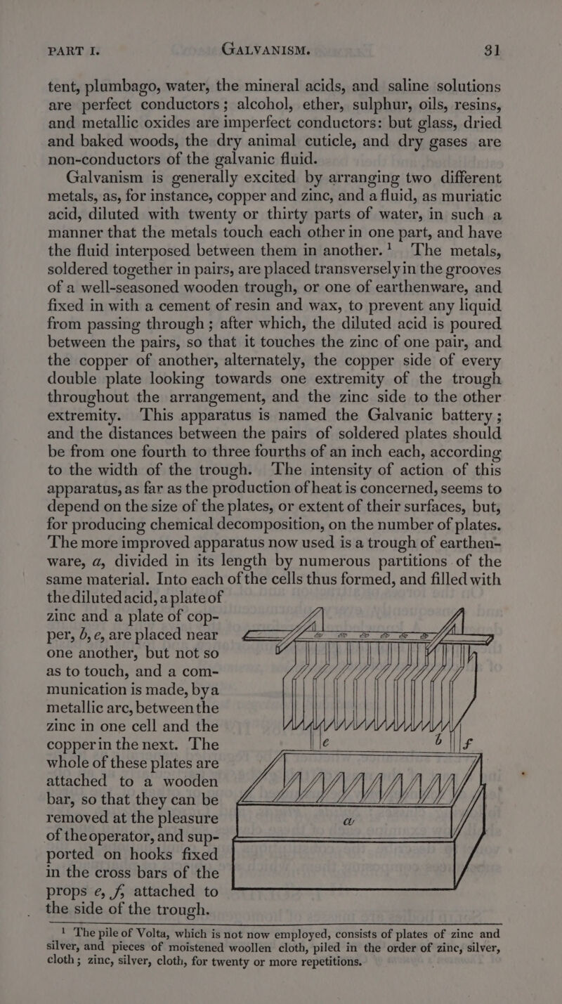 PART I. GALVANISM. 3] tent, plumbago, water, the mineral acids, and saline solutions are perfect conductors; alcohol, ether, sulphur, oils, resins, and metallic oxides are imperfect conductors: but glass, dried and baked woods, the dry animal cuticle, and dry gases are non-conductors of the galvanic fluid. Galvanism is generally excited by arranging two different metals, as, for instance, copper and zinc, and a fluid, as muriatic acid, diluted with twenty or thirty parts of water, in such a manner that the metals touch each other in one part, and have the fluid interposed between them in another.’ ‘The metals, soldered together in pairs, are placed transversely in the grooves of a well-seasoned wooden trough, or one of earthenware, and fixed in with a cement of resin and wax, to prevent any liquid from passing through ; after which, the diluted acid is poured between the pairs, so that it touches the zinc of one pair, and the copper of another, alternately, the copper side of every double plate looking towards one extremity of the trough throughout the arrangement, and the zinc side to the other extremity. ‘This apparatus is named the Galvanic battery ; and the distances between the pairs of soldered plates should be from one fourth to three fourths of an inch each, according to the width of the trough. The intensity of action of this apparatus, as far as the production of heat is concerned, seems to depend on the size of the plates, or extent of their surfaces, but, for producing chemical decomposition, on the number of plates. The more improved apparatus now used is a trough of earthen- ware, a, divided in its length by numerous partitions of the same material. Into each of the cells thus formed, and filled with the diluted acid, a plate of zinc and a plate of cop- per, 5, e, are placed near one another, but not so as to touch, and a com- munication is made, bya metallic arc, betweenthe zinc in one cell and the copperin the next. The whole of these plates are attached to a wooden bar, so that they can be removed at the pleasure of the operator, and sup- ported on hooks fixed in the cross bars of the props e, jf; attached to the side of the trough. _| The pile of Volta, which is not now employed, consists of plates of zinc and silver, and pieces of moistened woollen cloth, piled in the order of zinc, silver, cloth ; zinc, silver, cloth, for twenty or more repetitions.