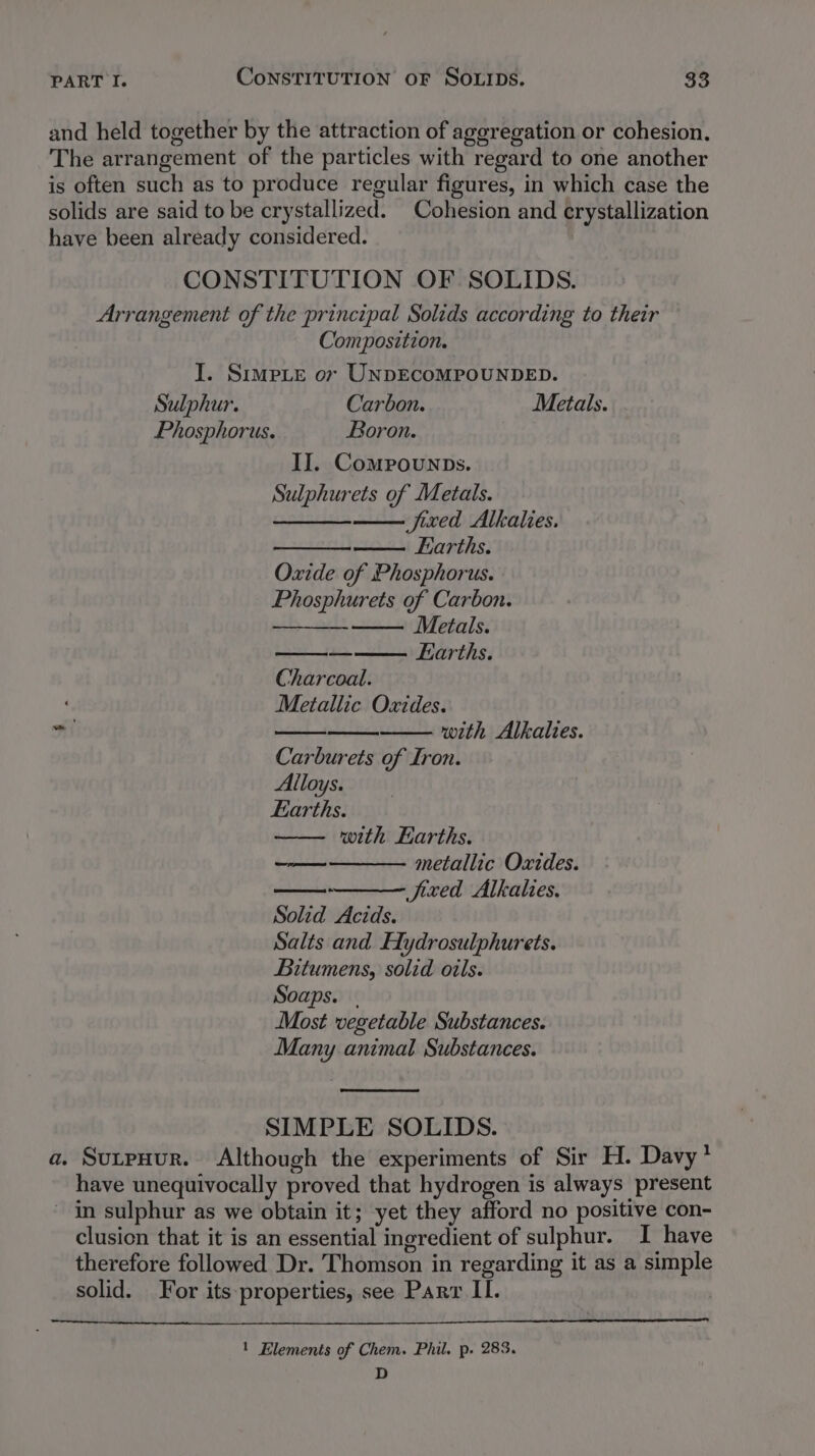 and held together by the attraction of aggregation or cohesion. The arrangement of the particles with regard to one another is often such as to produce regular figures, in which case the solids are said to be crystallized. Cohesion and crystallization have been already considered. . CONSTITUTION OF SOLIDS. Arrangement of the principal Solids according to their Composition. I. Simpie or UNDECOMPOUNDED. Sulphur. Carbon. Metals. Phosphorus. Boron. II. Compounps. Sulphurets of Metals. fired Alkalies. Earths. Oxide of Phosphorus. Phosphurets of Carbon. Metals. — Earths. Charcoal. Metallic Oxides. wil with Alkalies. Carburets of Iron. Alloys. Earths. with Earths. metallic Oxides. fixed Alkalies. oe Solid Acids. Salts and Hydrosulphurets. Bitumens, solid oils. Soaps. | Most vegetable Substances. Many animal Substances. SIMPLE SOLIDS. a. SutpHur. Although the experiments of Sir H. Davy * have unequivocally proved that hydrogen is always present ~ in sulphur as we obtain it; yet they afford no positive con- clusion that it is an essential ingredient of sulphur. I have therefore followed Dr. Thomson in regarding it as a simple solid. or its-properties, see Parr II. ! Elements of Chem. Phil, p. 283. D