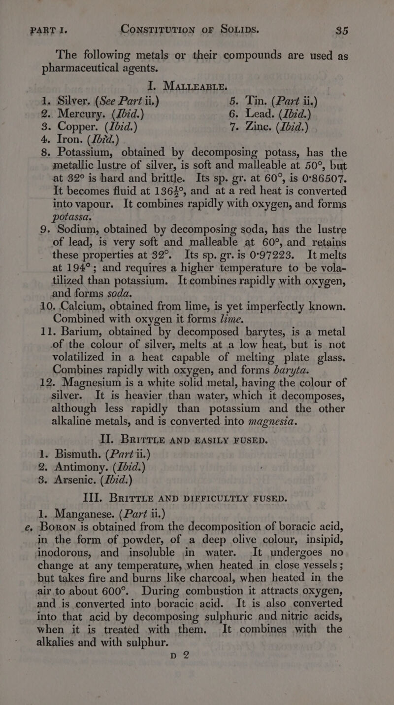 é The following metals or their compounds are used as pharmaceutical agents. 1, Silver. (See Part ii.) 5. Tin. (Part ii.) 2.. Mercury. (Jbid.) 6. Lead. (Zézd.) 3. Copper. (Zézd.) 7. Zine. (Lbid.) 4. Iron. (Zb7d.) 8. Potassium, obtained by decomposing potass, has the metallic lustre of silver, is soft and malleable at 50°, but at 32° is hard and brittle. Its sp. gr. at 60°, is 0°86507. It becomes fluid at 1363°, and at a red heat is converted into vapour. It combines rapidly with oxygen, and forms potassa, 9. Sodium, obtained by decomposing soda, has the lustre of lead, is very soft and malleable at 60°, and retains these properties at 32°. Its sp. gr. is 0°97223. It melts at 194°; and requires a higher temperature to be vola- tilized than potassium. It combines rapidly with oxygen, and forms soda. 10. Calcium, obtained from lime, is yet imperfectly known. Combined with oxygen it forms /zme. 11. Barium, obtained by decomposed barytes, is a metal of the colour of silver, melts at a low heat, but is not volatilized in a heat capable of melting plate glass. Combines rapidly with oxygen, and forms daryta. 12. Magnesium is a white solid metal, having the colour of silver. It is heavier than water, which it decomposes, although less rapidly than potassium and the other alkaline metals, and is converted into magnesia. IJ. BritTLe AND EASILY FUSED. - Bismuth. (Partii.) . Antimony. (Zdzd.) . Arsenic. (Lbzd.) III. BrirrLe AND DIFFICULTLY FUSED. 1. Manganese. (Part ii.) Boron is obtained from the decomposition of boracic acid, in the form of powder, of a deep olive colour, insipid, inodorous, and insoluble in water. It undergoes no change at any temperature, when heated in close vessels ; but takes fire and burns like charcoal, when heated in the air.to about 600°. During combustion it attracts oxygen, and. is converted into boracic acid. It is also converted into that acid by decomposing sulphuric and nitric acids, when it is treated with them. It combines with the alkalies and with sulphur. p2 6S BS