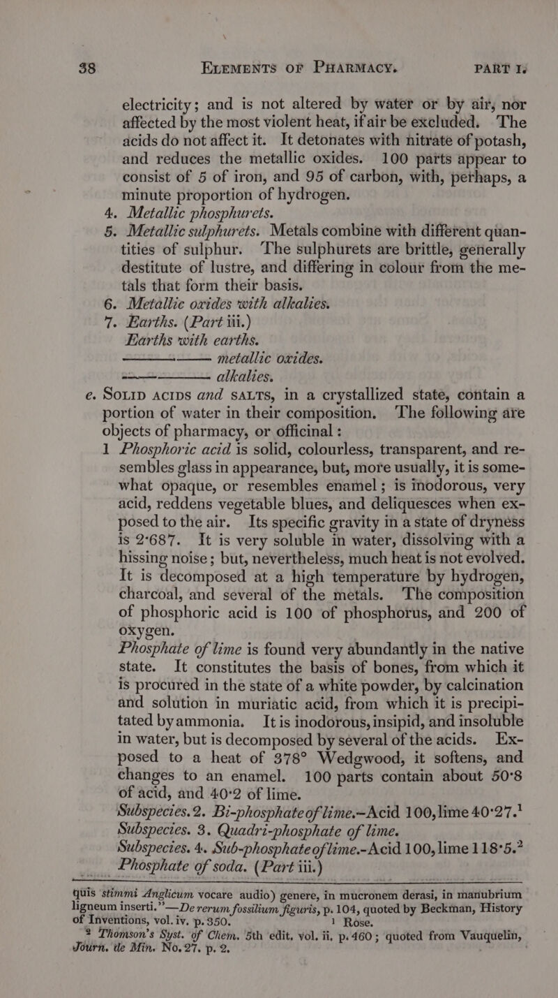 electricity; and is not altered by water or by air, nor affected by the most violent heat, ifair be excluded. The acids do not affect it. It detonates with nitrate of potash, and reduces the metallic oxides. 100 parts appear to consist of 5 of iron, and 95 of carbon, with, perhaps, a minute proportion of hydrogen. 4. Metallic phosphurets. 5. Metallic sulphurets. Metals combine with different quan- tities of sulphur. ‘The sulphurets are brittle, generally destitute of lustre, and differing in colour from the me- tals that form their basis. 6. Metallic oxides with alkalies. 7. Earths. (Part iii.) Earths with earths. —— metallic oxides. alkalies. e. SOLID Acips and sALTs, in a crystallized state, contain a portion of water in their composition. ‘The following are objects of pharmacy, or officinal : 1 Phosphoric acid is solid, colourless, transparent, and re- sembles glass in appearance, but, more usually, it is some- what opaque, or resembles enamel ; is inodorous, very acid, reddens vegetable blues, and deliquesces when ex- posed tothe air. Its specific gravity in a state of dryness is 2°687. It is very soluble in water, dissolving with a hissing noise; but, nevertheless, much heat is not evolved. It is decomposed at a high temperature by hydrogen, charcoal, and several of the metals. The composition of phosphoric acid is 100 of phosphorus, and 200 of oxygen. Phosphate of lime is found very abundantly in the native state. It constitutes the basis of bones, from which it is procured in the state of a white powder, by calcination and solution in muriatic acid, from which it is precipi- tated byammonia. It is inodorous, insipid, and insoluble in water, but is decomposed by several of the acids. Ex- posed to a heat of 378° Wedgwood, it softens, and changes to an enamel. 100 parts contain about 50°8 of acid, and 40:2 of lime. Subspecies.2. Bi-phosphate of lime.-Acid 100, lime 40°27. Subspecies. 3. Quadri-phosphate of lime. Subspecies. 4. Sub-phosphateoflime.-Acid 100, lime 118°5.? _ Phosphate of soda. (Part iii.) quis stimmt Anglicum vocare audio) genere, in mucronem derasi, in manubrium ligneum inserti.”’—De rerum fossilium figuris, p. 104, quoted by Beckman, History of Inventions, vol. iv. p.350. 1 Rose. 2 Thomson’s Syst. of Chem. ‘5th edit, vol. ii, p.460; quoted from Vauquelin, Journ. de Min. No, 6 p- ae ’