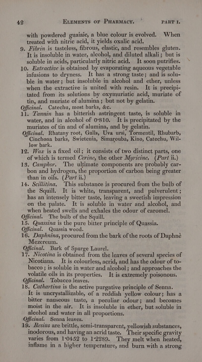 with powdered guaiaic, a blue colour is evolved. When treated with nitric acid, it yields oxalic acid. 9. Fibrin is tasteless, fibrous, elastic, and resembles gluten. It is insoluble in water, alcohol, and diluted alkali; but is soluble in acids, particularly nitric acid. It soon putrifies. 10. Extractive is obtained by evaporating aqueous vegetable infusions to dryness. It has a strong taste; and is solu- ble in water; but insoluble in alcohol and ether, unless when the extractive is united with resin. It is precipi- tated from its solutions by oxymuriatic acid, muriate of tin, and muriate of alumina; but not by gelatin. Offcinal. Catechu, most barks, &amp;c. 11. Tannin has a bitterish astringent taste, is soluble in water, and in alcohol of 0°810. It is precipitated by the muriates of tin and of alumina, and by gelatin. Officinal. Rhatany root, Galls, Uva ursi, Tormentil, Rhubarb, Cinchona barks, Swietenia, Simarouba, Kino, Catechu, Wil- low bark. 12. Wax is a fixed oil; it consists of two distinct parts, one of which is termed Cerzne, the other Myricine. (Part ii.) 13. Camphor. The ultimate components are probably car- bon and hydrogen, the proportion of carbon being greater than in oils. (Part ii.) 14. Sczllitina, ‘This substance is procured from the bulb of the Squill. It is white, transparent, and pulverulent ; has an intensely bitter taste, leaving a sweetish impression on the palate. It is soluble in water and alcohol, and when heated swells and exhales the odour of caromel. Officinal. ‘The bulb of the Squill. 15. Quassina is the pure bitter principle of Quassia. Officinal. Quassia wood. 16. Daphnina, procured from the bark of the roots of Daphné Mezereum. Officinal. Bark of Spurge Laurel. 17. Nicotina is obtained from the leaves of several species of Nicotiana. It is colourless, acrid, and has the odour of to- bacco ; is soluble in water and alcohol; and approaches the volatile oils in its properties. It is extremely poisonous. Officinal. ‘Tobacco leaves. 18. Cathartina is the active purgative principle of Senna. It is uncrystallizable, of a reddish yellow colour; has a bitter nauseous taste, a peculiar odour; and becomes moist in the air. It is insoluble in ether, but soluble in alcohol and water in all proportions. Officinal. Senna leaves. 19. esis are brittle, semi-transparent, yellowish substances, inodorous, and having an acrid taste. ‘Their specific gravity varies from 1:0452 to 1°2289. They melt when heated, inflame in a higher temperature, and burn with a strong