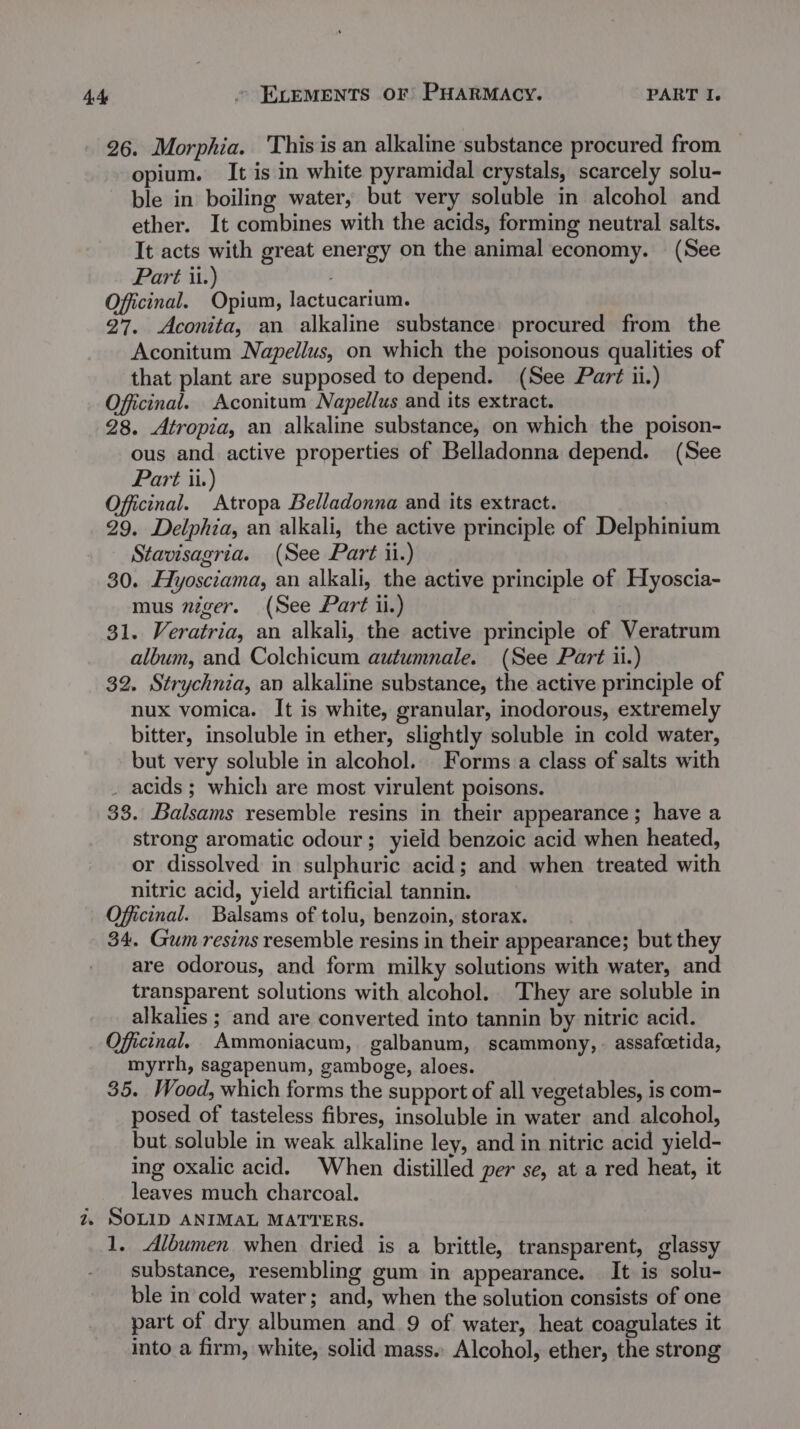 26. Morphia. This is an alkaline substance procured from opium. It is in white pyramidal crystals, scarcely solu- ble in boiling water, but very soluble in alcohol and ether. It combines with the acids, forming neutral salts. It acts with great energy on the animal economy. (See Part ii.) Oficinal. Opium, lactucarium. 27. Aconita, an alkaline substance procured from the Aconitum Napellus, on which the poisonous qualities of that plant are supposed to depend. (See Part ii.) Officinal. Aconitum Napellus and its extract. 28. Atropia, an alkaline substance, on which the poison- ous and active properties of Belladonna depend. (See Part ii.) Officinal. Atropa Belladonna and its extract. 29. Delphia, an alkali, the active principle of Delphinium Stavisagria. (See Part ii.) 30. Hyosciama, an alkali, the active principle of Hyoscia- mus niger. (See Part ii.) 31. Veratria, an alkali, the active principle of Veratrum album, and Colchicum autumnale. (See Part ii.) 32. Strychnia, an alkaline substance, the active principle of nux vomica. It is white, granular, inodorous, extremely bitter, insoluble in ether, slightly soluble in cold water, but very soluble in alcohol. Forms a class of salts with _ acids; which are most virulent poisons. 33. Balsams resemble resins in their appearance; have a strong aromatic odour; yield benzoic acid when heated, or dissolved in sulphuric acid; and when treated with nitric acid, yield artificial tannin. Offiicinal. Balsams of tolu, benzoin, storax. 34. Gum resins resemble resins in their appearance; but they are odorous, and form milky solutions with water, and transparent solutions with alcohol. They are soluble in alkalies ; and are converted into tannin by nitric acid. Oficinal. Ammoniacum, galbanum, scammony,. assafcetida, myrrh, sagapenum, gamboge, aloes. 35. Wood, which forms the support of all vegetables, is com- posed of tasteless fibres, insoluble in water and alcohol, but soluble in weak alkaline ley, and in nitric acid yield- ing oxalic acid. When distilled per se, at a red heat, it leaves much charcoal. 2, SOLID ANIMAL MATTERS. 1, Albumen when dried is a brittle, transparent, glassy substance, resembling gum in appearance. It is solu- ble in cold water; and, when the solution consists of one part of dry albumen and 9 of water, heat coagulates it into a firm, white, solid mass. Alcohol, ether, the strong