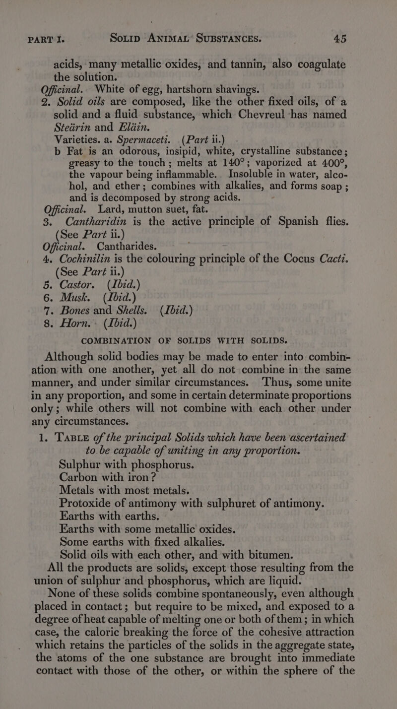 acids, many metallic oxides, and tannin, also coagulate the solution. Officinal.. White of egg, hartshorn shavings. 2. Solid oils are composed, like the other fixed oils, of a solid and a fluid substance, which Chevreul ‘has named Stedrin and Eldin. Varieties. a. Spermaceti. (Part ii.) b Fat is an odorous, insipid, white, crystalline substance ; greasy to the touch; melts at 140°; vaporized at 400°, the vapour being inflammable. Insoluble in water, alco- hol, and ether; combines with alkalies, and forms soap ; and is decomposed by strong acids. Officinal. Lard, mutton suet, fat. 3. Cantharidin is the active principle of Spanish flies. (See Part ii.) Officinal. Cantharides. 1 4. Cochinilin is the colouring principle of the Cocus Cactz. (See Part ii.) 5. Castor. (Ibid.) 6. Musk. (Ibid.) 7. Bones and Shells. (Ibid.) 8. Horn. (Ibid.) COMBINATION OF SOLIDS WITH SOLIDS. Although solid bodies may be made to enter into combin- ation with one another, yet all do not combine in the same manner, and under similar circumstances. ‘Thus, some unite in any proportion, and some in certain determinate proportions only; while others will not combine with each other under any circumstances. 1. TasieE of the principal Solids which have been ascertained to be capable of uniting in any proportion. Sulphur with phosphorus. Carbon with iron? Metals with most metals. Protoxide of antimony with sulphuret of antimony. Earths with earths. Earths with some metallic oxides. Some earths with fixed alkalies. Solid oils with each other, and with bitumen. All the products are solids, except those resulting from the union of sulphur and phosphorus, which are liquid. None of these solids combine spontaneously, even although placed in contact; but require to be mixed, and exposed to a degree of heat capable of melting one or both of them ; in which case, the caloric breaking the force of the cohesive attraction which retains the particles of the solids in the aggregate state, the atoms of the one substance are brought into immediate contact with those of the other, or within the sphere of the