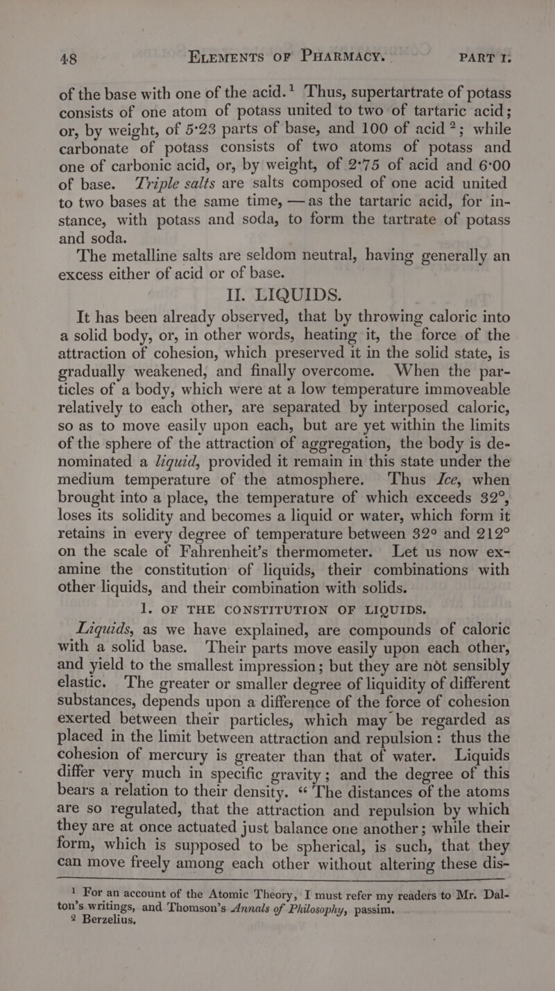 of the base with one of the acid.’ Thus, supertartrate of potass consists of one atom of potass united to two of tartaric acid; or, by weight, of 5°23 parts of base, and 100 of acid ?; while carbonate of potass consists of two atoms of potass and one of carbonic acid, or, by weight, of 2°75 of acid and 6:00 of base. Triple salts are salts composed of one acid united to two bases at the same time, —as the tartaric acid, for in- stance, with potass and soda, to form the tartrate of potass and soda. ' The metalline salts are seldom neutral, having generally an excess either of acid or of base. II. LIQUIDS. It has been already observed, that by throwing caloric into a solid body, or, in other words, heating it, the force of the attraction of cohesion, which preserved it in the solid state, is gradually weakened, and finally overcome. When the par- ticles of a body, which were at a low temperature immoveable relatively to each other, are separated by interposed caloric, so as to move easily upon each, but are yet within the limits of the sphere of the attraction of aggregation, the body is de- nominated a /iguid, provided it remain in this state under the medium temperature of the atmosphere. ‘Thus Jce, when brought into a place, the temperature of which exceeds 32°, loses its solidity and becomes a liquid or water, which form it retains in every degree of temperature between 32° and 212° on the scale of Fahrenheit’s thermometer. Let us now ex- amine the constitution of liquids, their combinations with other liquids, and their combination with solids. 1. OF THE CONSTITUTION OF LIQUIDS. Liquids, as we have explained, are compounds of caloric with a solid base. Their parts move easily upon each other, and yield to the smallest impression; but they are ndt sensibly elastic. The greater or smaller degree of liquidity of different substances, depends upon a difference of the force of cohesion exerted between their particles, which may be regarded as placed in the limit between attraction and repulsion: thus the cohesion of mercury is greater than that of water. Liquids differ very much in specific gravity; and the degree of this bears a relation to their density. ‘“* The distances of the atoms are so regulated, that the attraction and repulsion by which they are at once actuated just balance one another; while their form, which is supposed to be spherical, is such, that they can move freely among each other without altering these dis- . For an account of the Atomic Theory, I must refer my readers to Mr. Dal- ton’s writings, and Thomson’s Annals of Philosophy, passim.