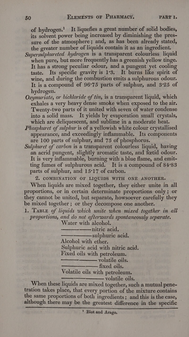 of hydrogen.’ It liquefies a great number of solid bodies, its solvent power being increased by diminishing the pres- sure of the atmosphere; and, as has been already stated, the greater number of liquids contain it as an ingredient. Supersulphureted hydrogen is a transparent colourless liquid when pure, but more frequently has a greenish yellow tinge. It has a strong peculiar odour, and a pungent yet cooling taste. Its specific gravity is 1°3. It burns like ‘spirit of wine, and during the combustion emits a sulphurous odour. It is a compound of 96°75 parts of sulphur, and 3°25 of hydrogen. | Oxymuriate, or bichloride of tin, is a transparent liquid, which exhales a very heavy dense smoke when exposed to the air. Twenty-two parts of it united with seven of water condense into a solid mass. It yields by evaporation small crystals, which are deliquescent, and sublime in a moderate heat. Phosphuret of sulphur is of a yellowish white colour crystallised appearance, and exceedingly inflammable. Its components are 100 parts of sulphur, and 75 of phosphorus. Sulphuret of carbon is a transparent colourless liquid, having an acrid pungent, slightly aromatic taste, and foetid odour. It is very inflammable, burning with a blue flame, and emit- ting fumes of sulphurous acid. It is a compound of 84°83 parts of sulphur, and 15°17 of carbon. 2. COMBINATION OF LIQUIDS WITH ONE ANOTHER. When liquids are mixed together, they either unite in all proportions, or in certain determinate proportions only; or they cannot be united, but separate, howsoever carefully they be mixed together ; or they decompose one another. 1. Taste of liquids which unite when mixed together in all proportions, and do not afterwards spontaneously separate. Water with alcohol. —— nitric acid. ——sulphuric acid. Alcohol with ether. Sulphuric acid with nitric acid. Fixed oils with petroleum. volatile oils. fixed oils. Volatile oils with petroleum. volatile oils. When these liquids are mixed together, such a mutual pene- tration takes place, that every portion of the mixture contains the same proportions of both ingredients; and this is the case, although there may be the greatest difference in the specific ' Biot and Arago,