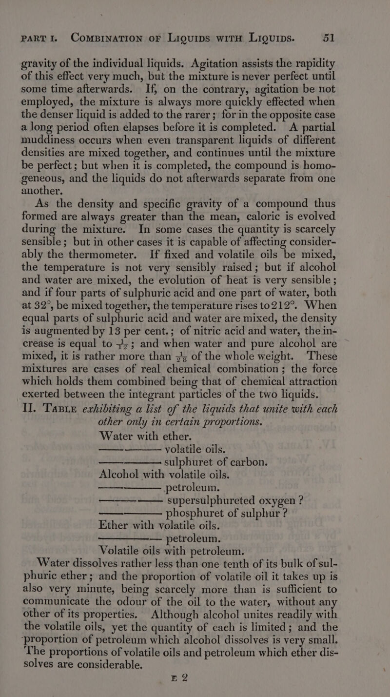 gravity of the individual liquids. Agitation assists the rapidity of this effect very much, but the mixture is never perfect until some time afterwards. If, on the contrary, agitation be not employed, the mixture is always more quickly effected when the denser liquid is added to the rarer ; forin the opposite case a long period often elapses before it is completed. A partial muddiness occurs when even transparent liquids of different densities are mixed together, and continues until the mixture be perfect ; but when it is completed, the compound is homo- geneous, and the liquids do not afterwards separate from one another. As the density and specific gravity of a compound thus formed are always greater than the mean, caloric is evolved during the mixture. In some cases the quantity is scarcely sensible; but in other cases it is capable of affecting consider- ably the thermometer. If fixed and volatile oils be mixed, the temperature is not very sensibly raised; but if alcohol and water are mixed, the evolution of heat is very sensible ; and if four parts of sulphuric acid and one part of water, both at 32°, be mixed together, the temperature rises to212°. When equal parts of sulphuric acid and water are mixed, the density is augmented by 13 per cent.; of nitric acid and water, the in- crease is equal to +45; and when water and pure alcohol are mixed, it is rather more than z's of the whole weight. ‘These mixtures are cases of real chemical combination; the force which holds them combined being that of chemical attraction exerted between the integrant particles of the two liquids. Il. Tape exhibiting a list of the liquids that unite with each other only in certain proportions. Water with ether. volatile oils. sulphuret of carbon. Alcohol with volatile oils. petroleum. supersulphureted oxygen ? ——— phosphuret of sulphur ? Ether with volatile oils. — petroleum. Volatile oils with petroleum. Water dissolves rather less than one tenth of its bulk of sul- phuric ether ; and the proportion of volatile oil it takes up is also very minute, being scarcely more than is sufficient to communicate the odour of the oil to the water, without any other of its properties. Although alcohol unites readily with the volatile oils, yet the quantity of each is limited; and the ‘proportion of petroleum which alcohol dissolves is very small. The proportions of volatile oils and petroleum which ether dis- solves are considerable. EQ