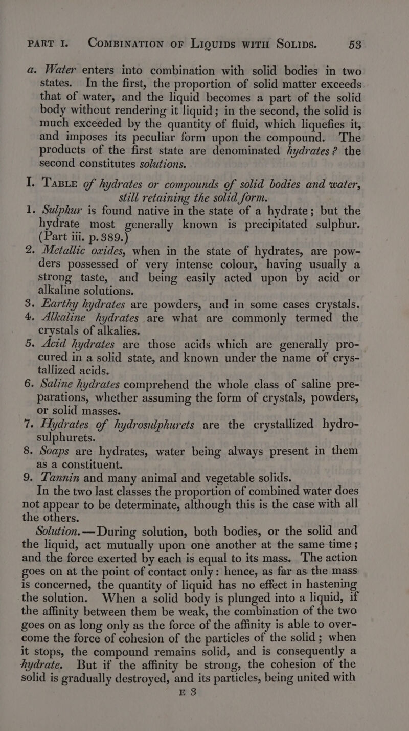 a. Water enters into combination with solid bodies in two states. In the first, the proportion of solid matter exceeds that of water, and the liquid becomes a part of the solid body without rendering it liquid; in the second, the solid is much exceeded by the quantity of fluid, which liquefies it, and imposes its peculiar form upon the compound. The products of the first state are denominated hydrates ? the second constitutes solutions. TaBe of hydrates or compounds of solid bodies and water, still retaining the solid form. Sulphur is found native in the state of a hydrate; but the hydrate most generally known is precipitated sulphur. (Part iii. p.389.) 2. Metallic oxides, when in the state of hydrates, are pow- ders possessed of very intense colour, having usually a strong taste, and being easily acted upon by acid or alkaline solutions. 3. Earthy hydrates are powders, and in some cases crystals. 4. Alkaline hydrates are what are commonly termed the crystals of alkalies. 5. Acid hydrates ave those acids which are generally pro- cured in a solid state, and known under the name of crys- tallized acids. 6. Saline hydrates comprehend the whole class of saline pre- parations, whether assuming the form of crystals, powders, or solid masses. | | 7. Hydrates of hydrosulphurets are the crystallized hydro- sulphurets. 8. Soaps are hydrates, water being always present in them as a constituent. 9. Tannin and many animal and vegetable solids. In the two last classes the proportion of combined water does not appear to be determinate, although this is the case with all the others. Solution.— During solution, both bodies, or the solid and the liquid, act mutually upon one another at the same time 5 and the force exerted by each is equal to its mass. ‘The action goes on at the point of contact only: hence, as far as the mass is concerned, the quantity of liquid has no effect in hastening the solution. When a solid body is plunged into a liquid, if the affinity between them be weak, the combination of the two goes on as long only as the force of the affinity is able to over- come the force of cohesion of the particles of the solid; when it stops, the compound remains solid, and is consequently a hydrate. But if the affinity be strong, the cohesion of the solid is gradually destroyed, and its particles, being united with E 3 7 deme: