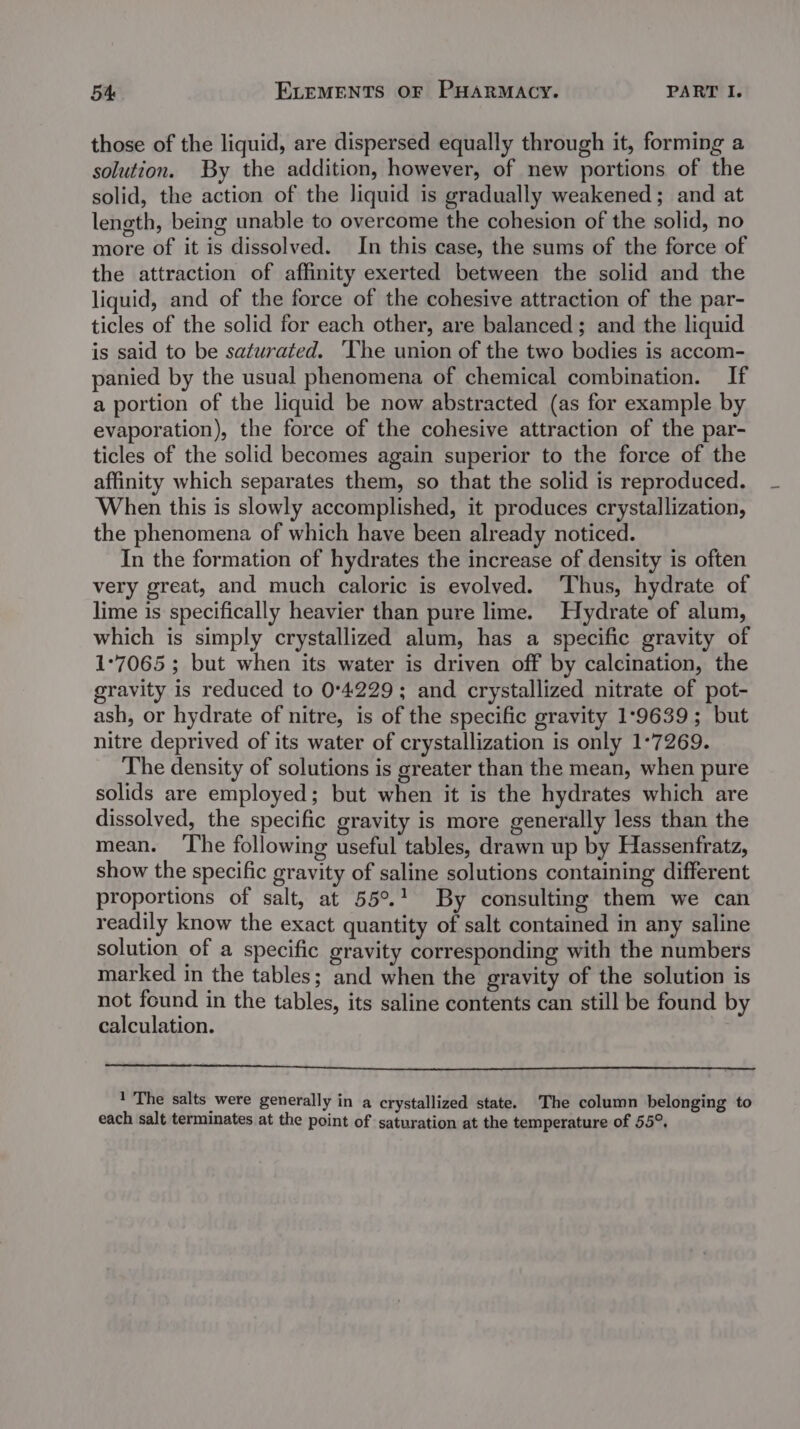 those of the liquid, are dispersed equally through it, forming a solution. By the addition, however, of new portions of the solid, the action of the liquid is gradually weakened; and at length, being unable to overcome the cohesion of the solid, no more of it is dissolved. In this case, the sums of the force of the attraction of affinity exerted between the solid and the liquid, and of the force of the cohesive attraction of the par- ticles of the solid for each other, are balanced ; and the liquid is said to be saturated. ‘The union of the two bodies is accom- panied by the usual phenomena of chemical combination. If a portion of the liquid be now abstracted (as for example by evaporation), the force of the cohesive attraction of the par- ticles of the solid becomes again superior to the force of the affinity which separates them, so that the solid is reproduced. When this is slowly accomplished, it produces crystallization, the phenomena of which have been already noticed. In the formation of hydrates the increase of density is often very great, and much caloric is evolved. ‘Thus, hydrate of lime is specifically heavier than pure lime. Hydrate of alum, which is simply crystallized alum, has a specific gravity of 1°7065 ; but when its water is driven off by calcination, the gravity is reduced to 0°4229; and crystallized nitrate of pot- ash, or hydrate of nitre, is of the specific gravity 1:°9639; but nitre deprived of its water of crystallization is only 1°7269. The density of solutions is greater than the mean, when pure solids are employed; but when it is the hydrates which are dissolved, the specific gravity is more generally less than the mean. ‘The following useful tables, drawn up by Hassenfratz, show the specific gravity of saline solutions containing different proportions of salt, at 55°.1 By consulting them we can readily know the exact quantity of salt contained in any saline solution of a specific gravity corresponding with the numbers marked in the tables; and when the gravity of the solution is not found in the tables, its saline contents can still be found by calculation. 1 The salts were generally in a crystallized state. The column belonging to each salt terminates at the point of saturation at the temperature of 55°,