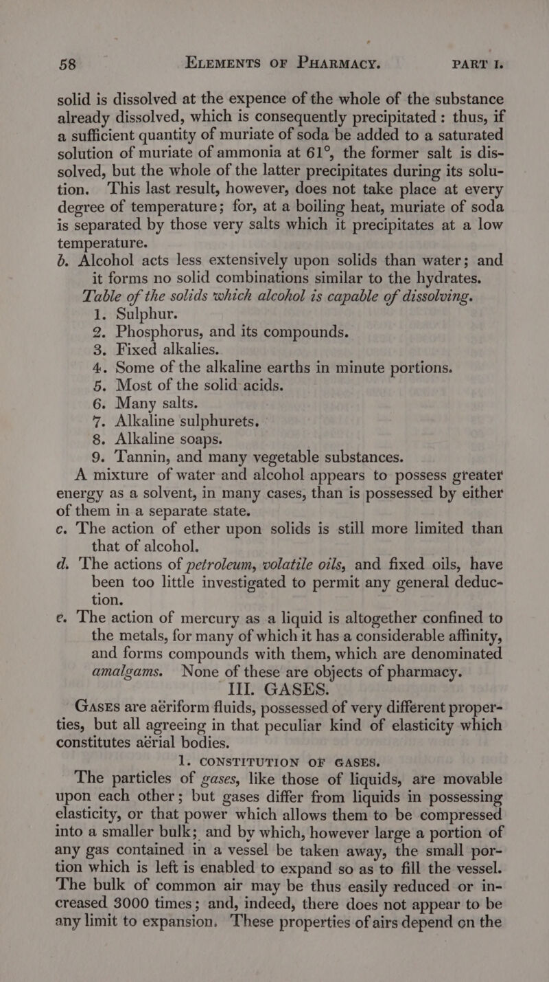 solid is dissolved at the expence of the whole of the substance already dissolved, which is consequently precipitated : thus, if a sufficient quantity of muriate of soda be added to a saturated solution of muriate of ammonia at 61°, the former salt is dis- solved, but the whole of the latter precipitates during its solu- tion. This last result, however, does not take place at every degree of temperature; for, at a boiling heat, muriate of soda is separated by those very salts which it precipitates at a low temperature. 6. Alcohol acts less extensively upon solids than water; and it forms no solid combinations similar to the hydrates. Table of the solids which alcohol is capable of dissolving. 1. Sulphur. Phosphorus, and its compounds. . Fixed alkalies. . Some of the alkaline earths in minute portions. . Most of the solid acids. Many salts. . Alkaline sulphurets. . Alkaline soaps. . Tannin, and many vegetable substances. A mixture of water and alcohol appears to possess greater energy as a solvent, in many cases, than is possessed by either of them in a separate state. c. The action of ether upon solids is still more limited than that of alcohol. | d. The actions of petroleum, volatile oils, and fixed oils, have been too little investigated to permit any general deduc- tion. e. The action of mercury asa liquid is altogether confined to the metals, for many of which it has a considerable affinity, and forms compounds with them, which are denominated amalgams. None of these are objects of pharmacy. III GASES. Gasss are aériform fluids, possessed of very different proper- ties, but all agreeing in that peculiar kind of elasticity which constitutes aérial bodies. 1. CONSTITUTION OF GASES. The particles of gases, like those of liquids, are movable upon each other; but gases differ from liquids in possessing elasticity, or that power which allows them to be compressed into a smaller bulk; and by which, however large a portion of any gas contained in a vessel be taken away, the small por- tion which is left is enabled to expand so as to fill the vessel. The bulk of common air may be thus easily reduced or in- creased 3000 times; and, indeed, there does not appear to be any limit to expansion. These properties of airs depend on the COTA A wh a)