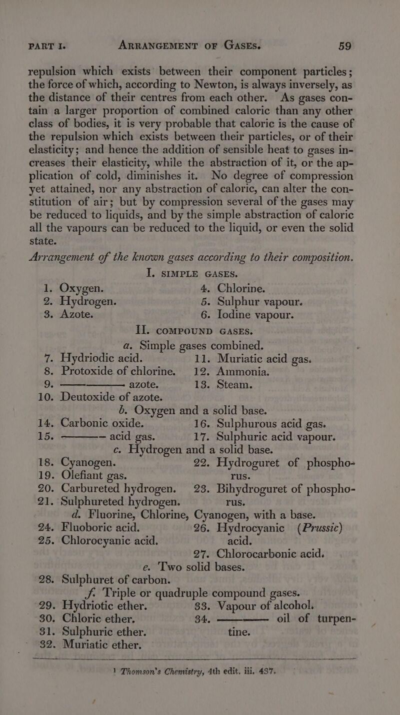 repulsion which exists’ between their component particles ; the force of which, according to Newton, is always inversely, as the distance of their centres from each other. As gases con- tain a larger proportion of combined caloric than any other class of bodies, it is very probable that caloric is the cause of the repulsion which exists between their particles, or of their elasticity; and hence the addition of sensible heat to gases in- creases their elasticity, while the abstraction of it, or the ap- plication of cold, diminishes it. No degree of compression yet attained, nor any abstraction of caloric, can alter the con- stitution of air; but by compression several of the gases may be reduced to liquids, and by the simple abstraction of caloric all the vapours can be reduced to the liquid, or even the solid state. Arrangement of the known gases according to their composition. I. SIMPLE GASES. 1, Oxygen. 4, Chlorine. 2. Hydrogen. 5. Sulphur vapour. 3. Azote. 6. lodine vapour. Il. coMPOUND GASES. a. Simple gases combined. 7. Hydriodic acid. 11. Muriatic acid gas. 8. Protoxide of chlorine. 12. Ammonia. 9. azote. 13. Steam. 10. Deutoxide of azote. 6. Oxygen and a solid base. 14. Carbonic oxide. 16. Sulphurous acid gas. 15. — acid gas. 17. Sulphuric acid vapour. c. Hydrogen and a solid base. 18. Cyanogen. 22. Hydroguret of phospho- 19. Olefiant gas. rus. Z0. Carbureted hydrogen. 23. Bihydroguret of phospho- 21. Sulphureted hydrogen. rus. d. Fluorine, Chlorine, Cyanogen, with a base. 24. Fluoboric acid. 26. Hydrocyanic (Prussic) 25. Chlorocyanic acid. acid. 27. Chlorocarbonic acid. e. ‘Two solid bases. 28. Sulphuret of carbon. J Triple or quadruple compound gases. __ 29. Hydriotic ether. 33. Vapour of alcohol. 30. Chloric ether. 34. oil of turpen- 31. Sulphuric ether. tine. 32. Muriatic ether. 1 Thomson’s Chemistry, 4th edit, iii, 437.