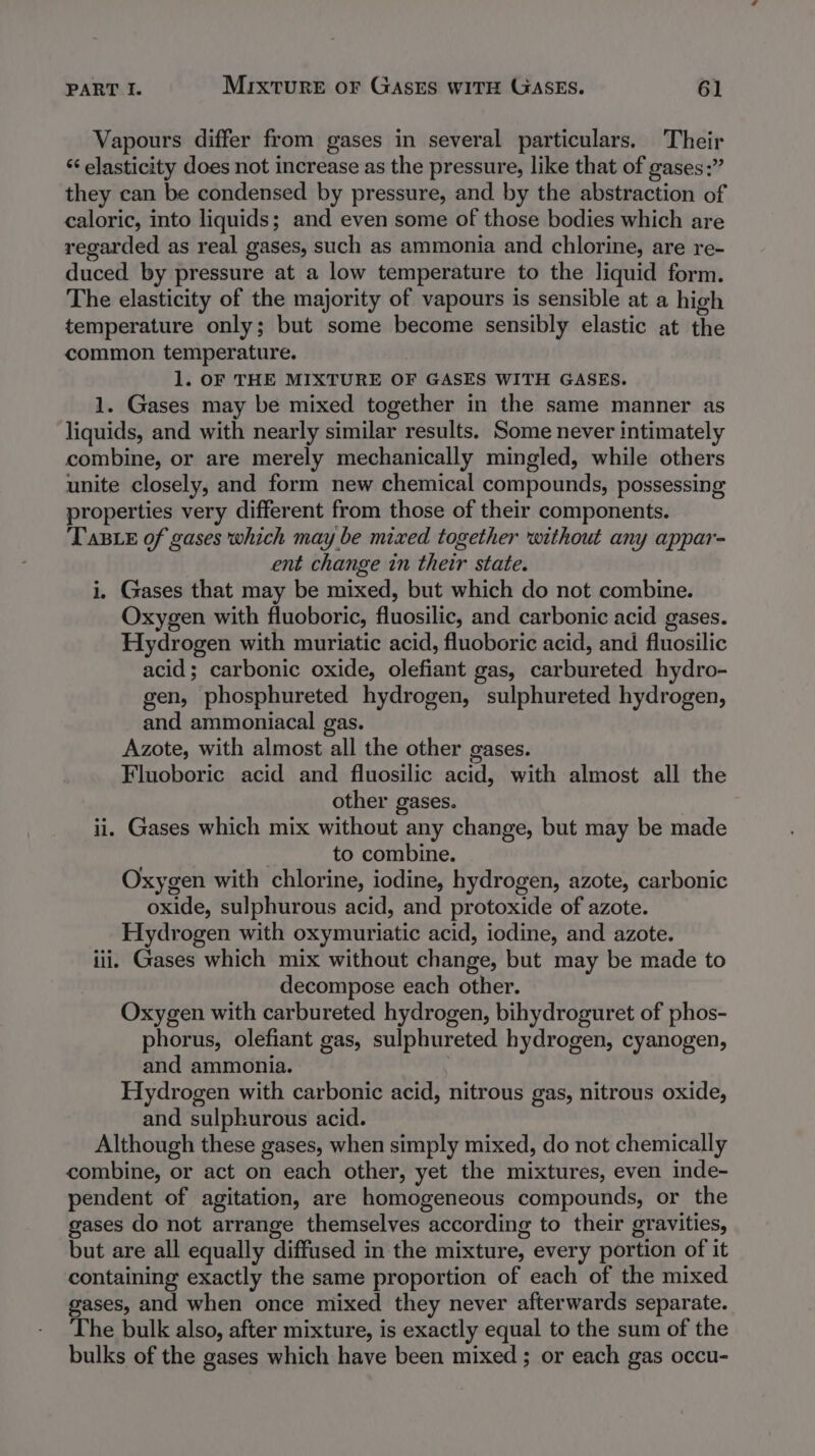 Vapours differ from gases in several particulars, Their ‘‘ elasticity does not increase as the pressure, like that of gases:” they can be condensed by pressure, and by the abstraction of caloric, into liquids; and even some of those bodies which are regarded as real gases, such as ammonia and chlorine, are re- duced by pressure at a low temperature to the liquid form. The elasticity of the majority of vapours is sensible at a high temperature only; but some become sensibly elastic at the common temperature. 1. OF THE MIXTURE OF GASES WITH GASES. 1. Gases may be mixed together in the same manner as liquids, and with nearly similar results. Some never intimately combine, or are merely mechanically mingled, while others unite closely, and form new chemical compounds, possessing properties very different from those of their components. Taste of gases which may be mixed together without any appar- ent change in their state. i. Gases that may be mixed, but which do not combine. Oxygen with fluoboric, fluosilic, and carbonic acid gases. Hydrogen with muriatic acid, fluoboric acid, and fluosilic acid; carbonic oxide, olefiant gas, carbureted hydro- gen, phosphureted hydrogen, sulphureted hydrogen, and ammoniacal gas. Azote, with almost all the other gases. Fluoboric acid and fluosilic acid, with almost all the other gases. ii. Gases which mix without any change, but may be made to combine. Oxygen with chlorine, iodine, hydrogen, azote, carbonic oxide, sulphurous acid, and protoxide of azote. Hydrogen with oxymuriatic acid, iodine, and azote. iii. Gases which mix without change, but may be made to decompose each other. Oxygen with carbureted hydrogen, bihydroguret of phos- phorus, olefiant gas, sulphureted hydrogen, cyanogen, and ammonia. | Hydrogen with carbonic acid, nitrous gas, nitrous oxide, and sulphurous acid. Although these gases, when simply mixed, do not chemically combine, or act on each other, yet the mixtures, even inde- pendent of agitation, are homogeneous compounds, or the gases do not arrange themselves according to their gravities, but are all equally diffused in the mixture, every portion of it containing exactly the same proportion of each of the mixed gases, and when once mixed they never afterwards separate. The bulk also, after mixture, is exactly equal to the sum of the bulks of the gases which have been mixed ; or each gas occu-